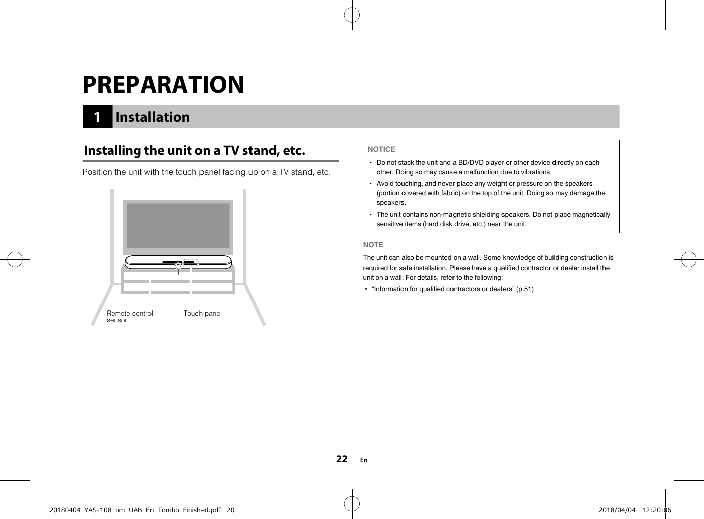 PREPARATION1InstallationInstalling the unit on a TV stand, etc.Position the unit with the touch panel facing up on a TV stand, etc.Remote controlsensor Touch panel NOTICE▪ Do not stack the unit and a BD/DVD player or other device directly on eachother. Doing so may cause a malfunction due to vibrations.▪ Avoid touching, and never place any weight or pressure on the speakers(portion covered with fabric) on the top of the unit. Doing so may damage thespeakers.▪ The unit contains non-magnetic shielding speakers. Do not place magneticallysensitive items (hard disk drive, etc.) near the unit.NOTE The unit can also be mounted on a wall. Some knowledge of building construction isrequired for safe installation. Please have a qualified contractor or dealer install theunit on a wall. For details, refer to the following:▪ “Information for qualified contractors or dealers” (p.51)En2220180404_YAS-108_om_UAB_En_Tombo_Finished.pdf   20 2018/04/04   12:20:06