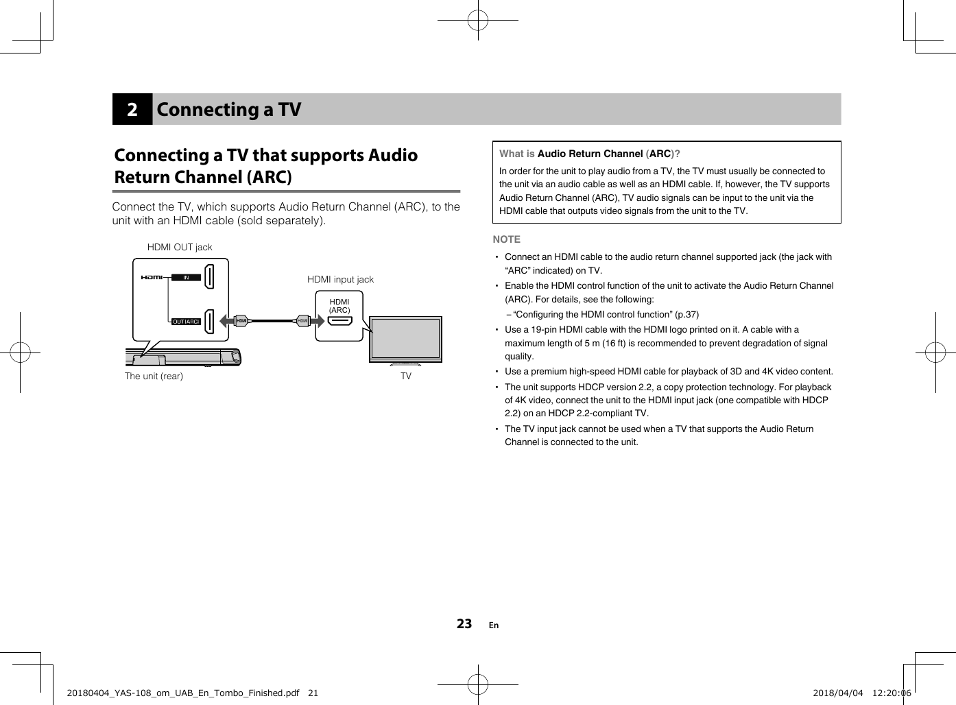 2Connecting a TVConnecting a TV that supports AudioReturn Channel (ARC)Connect the TV, which supports Audio Return Channel (ARC), to theunit with an HDMI cable (sold separately).HDMI(ARC)HDMIHDMIHDMIHDMIHDMI OUT jackThe unit (rear)HDMI input jackTV What is Audio Return Channel (ARC)?In order for the unit to play audio from a TV, the TV must usually be connected tothe unit via an audio cable as well as an HDMI cable. If, however, the TV supportsAudio Return Channel (ARC), TV audio signals can be input to the unit via theHDMI cable that outputs video signals from the unit to the TV.NOTE▪ Connect an HDMI cable to the audio return channel supported jack (the jack with“ARC” indicated) on TV.▪ Enable the HDMI control function of the unit to activate the Audio Return Channel(ARC). For details, see the following:– “Configuring the HDMI control function” (p.37)▪ Use a 19-pin HDMI cable with the HDMI logo printed on it. A cable with amaximum length of 5 m (16 ft) is recommended to prevent degradation of signalquality.▪ Use a premium high-speed HDMI cable for playback of 3D and 4K video content.▪ The unit supports HDCP version 2.2, a copy protection technology. For playbackof 4K video, connect the unit to the HDMI input jack (one compatible with HDCP2.2) on an HDCP 2.2-compliant TV.▪ The TV input jack cannot be used when a TV that supports the Audio ReturnChannel is connected to the unit.En2320180404_YAS-108_om_UAB_En_Tombo_Finished.pdf   21 2018/04/04   12:20:06