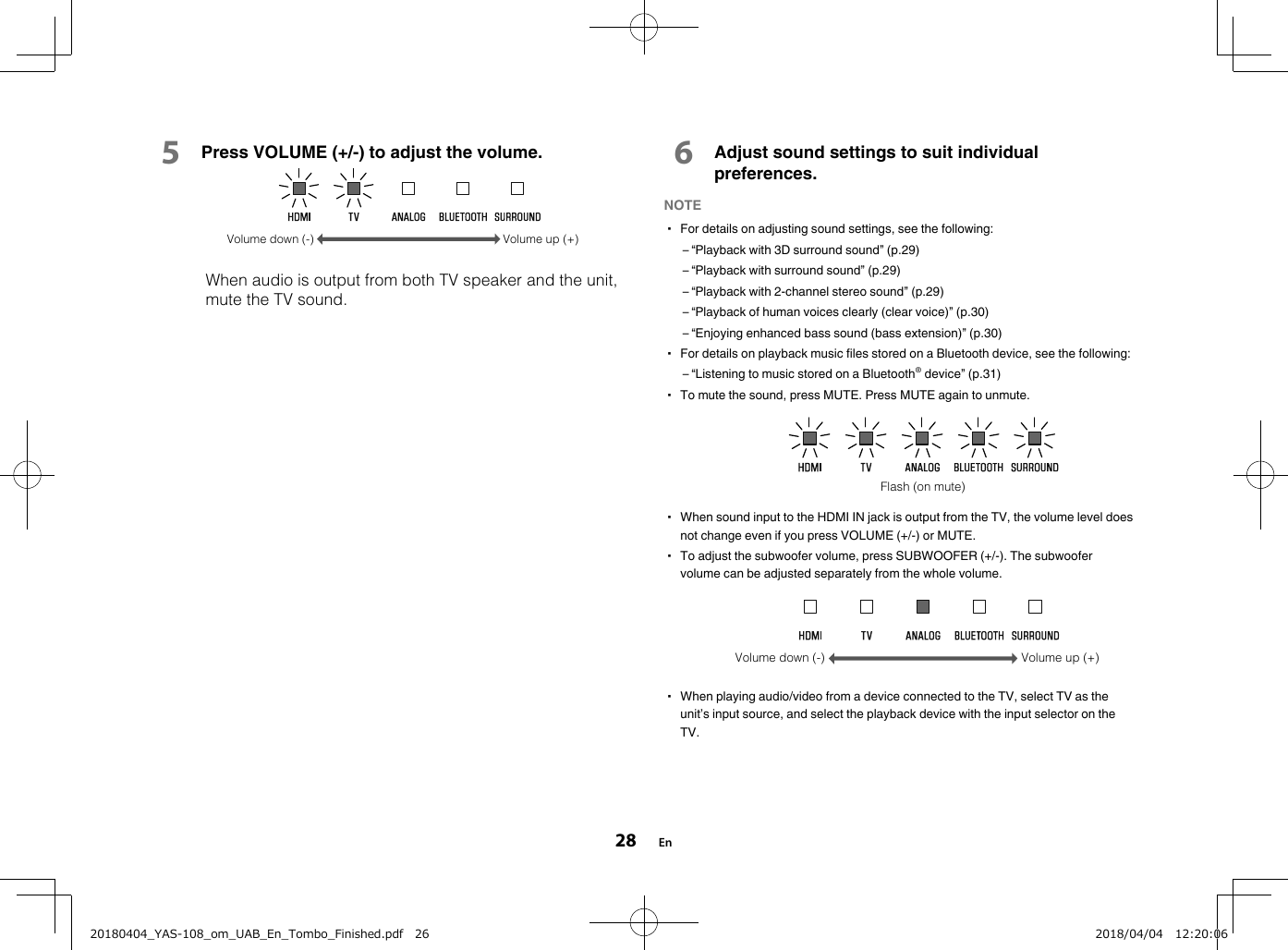 5Press VOLUME (+/-) to adjust the volume.Volume down (-) Volume up (+)  When audio is output from both TV speaker and the unit,mute the TV sound.6Adjust sound settings to suit individualpreferences.NOTE▪ For details on adjusting sound settings, see the following:– “Playback with 3D surround sound” (p.29)– “Playback with surround sound” (p.29)– “Playback with 2-channel stereo sound” (p.29)– “Playback of human voices clearly (clear voice)” (p.30)– “Enjoying enhanced bass sound (bass extension)” (p.30)▪ For details on playback music files stored on a Bluetooth device, see the following:– “Listening to music stored on a Bluetooth® device” (p.31)▪ To mute the sound, press MUTE. Press MUTE again to unmute.Flash (on mute)▪ When sound input to the HDMI IN jack is output from the TV, the volume level doesnot change even if you press VOLUME (+/-) or MUTE.▪ To adjust the subwoofer volume, press SUBWOOFER (+/-). The subwoofervolume can be adjusted separately from the whole volume.Volume down (-) Volume up (+)▪ When playing audio/video from a device connected to the TV, select TV as theunit’s input source, and select the playback device with the input selector on theTV.En2820180404_YAS-108_om_UAB_En_Tombo_Finished.pdf   26 2018/04/04   12:20:06