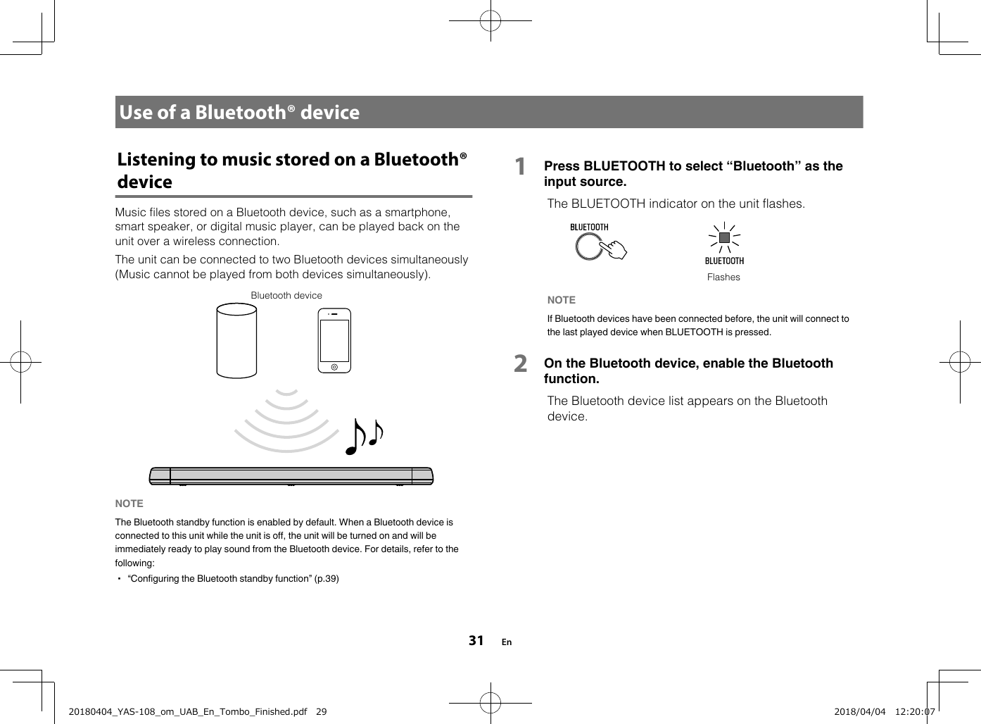 Use of a Bluetooth® deviceListening to music stored on a Bluetooth®deviceMusic files stored on a Bluetooth device, such as a smartphone,smart speaker, or digital music player, can be played back on theunit over a wireless connection.The unit can be connected to two Bluetooth devices simultaneously(Music cannot be played from both devices simultaneously).Bluetooth deviceNOTE The Bluetooth standby function is enabled by default. When a Bluetooth device isconnected to this unit while the unit is off, the unit will be turned on and will beimmediately ready to play sound from the Bluetooth device. For details, refer to thefollowing:▪ “Configuring the Bluetooth standby function” (p.39) 1Press BLUETOOTH to select “Bluetooth” as theinput source.  The BLUETOOTH indicator on the unit flashes.FlashesNOTE If Bluetooth devices have been connected before, the unit will connect tothe last played device when BLUETOOTH is pressed.2On the Bluetooth device, enable the Bluetoothfunction. The Bluetooth device list appears on the Bluetoothdevice.En3120180404_YAS-108_om_UAB_En_Tombo_Finished.pdf   29 2018/04/04   12:20:07