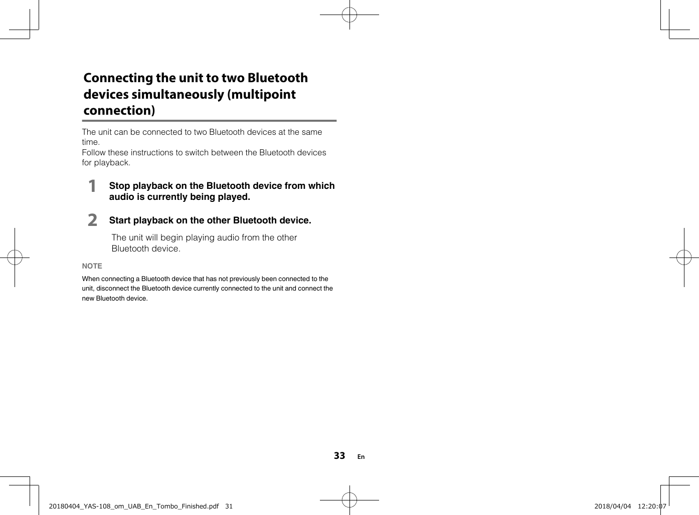 Connecting the unit to two Bluetoothdevices simultaneously (multipointconnection)The unit can be connected to two Bluetooth devices at the sametime.Follow these instructions to switch between the Bluetooth devicesfor playback.1Stop playback on the Bluetooth device from whichaudio is currently being played.2Start playback on the other Bluetooth device.  The unit will begin playing audio from the otherBluetooth device.NOTE When connecting a Bluetooth device that has not previously been connected to theunit, disconnect the Bluetooth device currently connected to the unit and connect thenew Bluetooth device. En3320180404_YAS-108_om_UAB_En_Tombo_Finished.pdf   31 2018/04/04   12:20:07