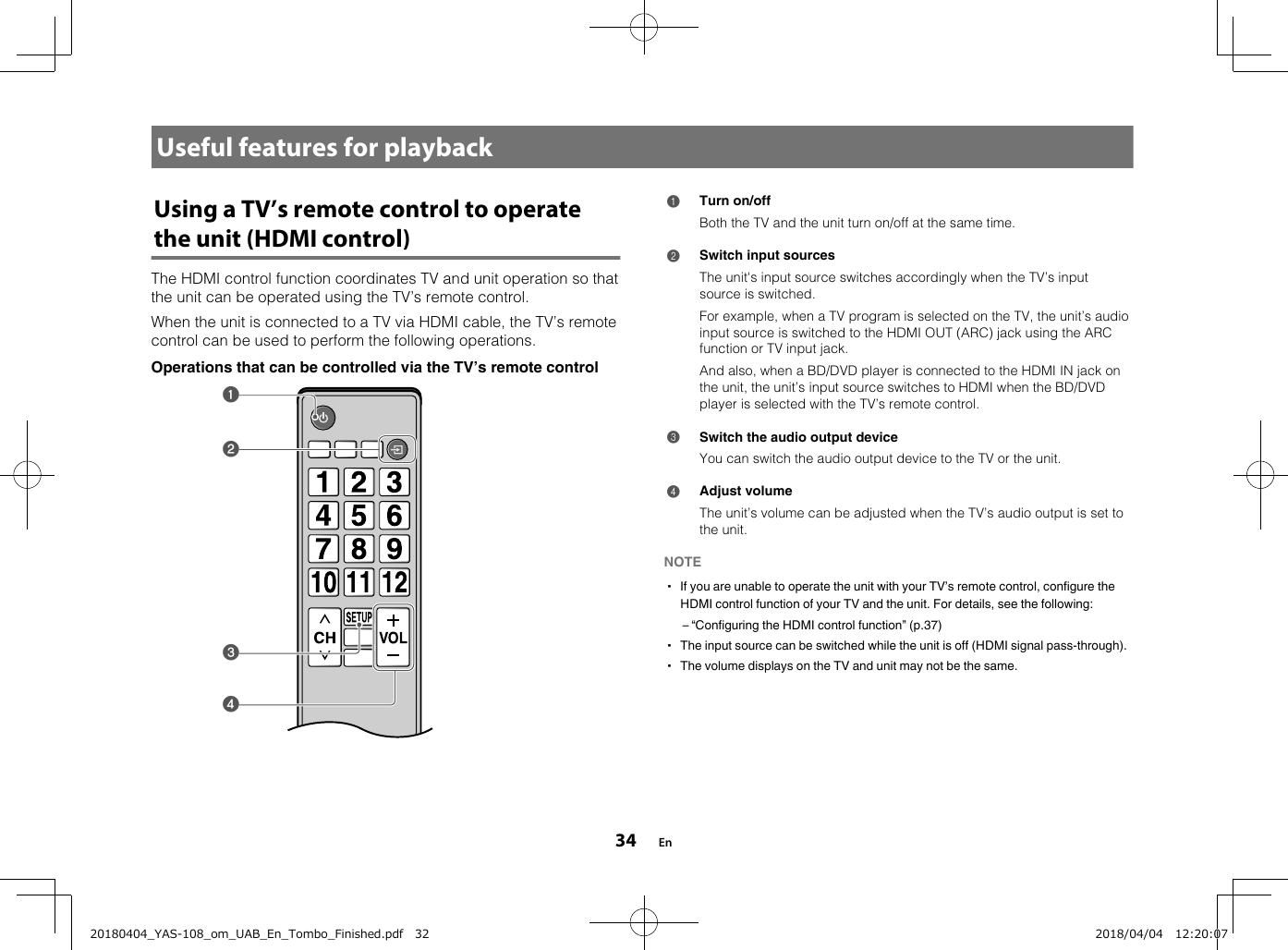 Useful features for playbackUsing a TV’s remote control to operatethe unit (HDMI control)The HDMI control function coordinates TV and unit operation so thatthe unit can be operated using the TV’s remote control.When the unit is connected to a TV via HDMI cable, the TV’s remotecontrol can be used to perform the following operations.Operations that can be controlled via the TV’s remote controlabcd 1Turn on/offBoth the TV and the unit turn on/off at the same time.2Switch input sourcesThe unit&apos;s input source switches accordingly when the TV’s inputsource is switched.For example, when a TV program is selected on the TV, the unit’s audioinput source is switched to the HDMI OUT (ARC) jack using the ARCfunction or TV input jack.And also, when a BD/DVD player is connected to the HDMI IN jack onthe unit, the unit’s input source switches to HDMI when the BD/DVDplayer is selected with the TV’s remote control.3Switch the audio output deviceYou can switch the audio output device to the TV or the unit.4Adjust volumeThe unit’s volume can be adjusted when the TV’s audio output is set tothe unit.NOTE▪ If you are unable to operate the unit with your TV’s remote control, configure theHDMI control function of your TV and the unit. For details, see the following:– “Configuring the HDMI control function” (p.37)▪ The input source can be switched while the unit is off (HDMI signal pass-through).▪ The volume displays on the TV and unit may not be the same. En3420180404_YAS-108_om_UAB_En_Tombo_Finished.pdf   32 2018/04/04   12:20:07