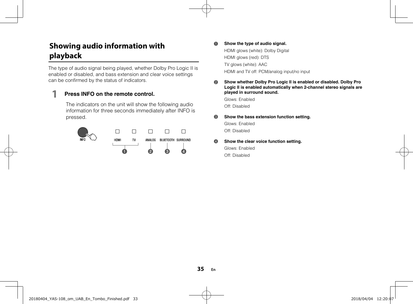 Showing audio information withplaybackThe type of audio signal being played, whether Dolby Pro Logic II isenabled or disabled, and bass extension and clear voice settingscan be confirmed by the status of indicators.1Press INFO on the remote control.  The indicators on the unit will show the following audioinformation for three seconds immediately after INFO ispressed.a b c d 1Show the type of audio signal.HDMI glows (white): Dolby DigitalHDMI glows (red): DTSTV glows (white): AACHDMI and TV off: PCM/analog input/no input2Show whether Dolby Pro Logic II is enabled or disabled. Dolby ProLogic II is enabled automatically when 2-channel stereo signals areplayed in surround sound.Glows: EnabledOff: Disabled3Show the bass extension function setting.Glows: EnabledOff: Disabled4Show the clear voice function setting.Glows: EnabledOff: Disabled En3520180404_YAS-108_om_UAB_En_Tombo_Finished.pdf   33 2018/04/04   12:20:07