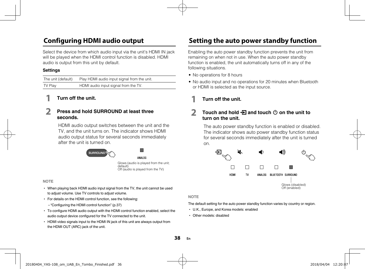Configuring HDMI audio outputSelect the device from which audio input via the unit’s HDMI IN jackwill be played when the HDMI control function is disabled. HDMIaudio is output from this unit by default.SettingsThe unit (default) Play HDMI audio input signal from the unit.TV Play HDMI audio input signal from the TV.1Turn off the unit.2Press and hold SURROUND at least threeseconds.  HDMI audio output switches between the unit and theTV, and the unit turns on. The indicator shows HDMIaudio output status for several seconds immediatelyafter the unit is turned on.Glows (audio is played from the unit;default)Off (audio is played from the TV)NOTE▪ When playing back HDMI audio input signal from the TV, the unit cannot be usedto adjust volume. Use TV controls to adjust volume.▪ For details on the HDMI control function, see the following:– “Configuring the HDMI control function” (p.37)▪ To configure HDMI audio output with the HDMI control function enabled, select theaudio output device configured for the TV connected to the unit.▪ HDMI video signals input to the HDMI IN jack of this unit are always output fromthe HDMI OUT (ARC) jack of the unit. Setting the auto power standby functionEnabling the auto power standby function prevents the unit fromremaining on when not in use. When the auto power standbyfunction is enabled, the unit automatically turns off in any of thefollowing situations.• No operations for 8 hours• No audio input and no operations for 20 minutes when Bluetoothor HDMI is selected as the input source.1Turn off the unit.2Touch and hold y and touch z on the unit toturn on the unit.  The auto power standby function is enabled or disabled.The indicator shows auto power standby function statusfor several seconds immediately after the unit is turnedon.Glows (disabled)Off (enabled)NOTE The default setting for the auto power standby function varies by country or region.▪ U.K., Europe, and Korea models: enabled▪ Other models: disabled En3820180404_YAS-108_om_UAB_En_Tombo_Finished.pdf   36 2018/04/04   12:20:07