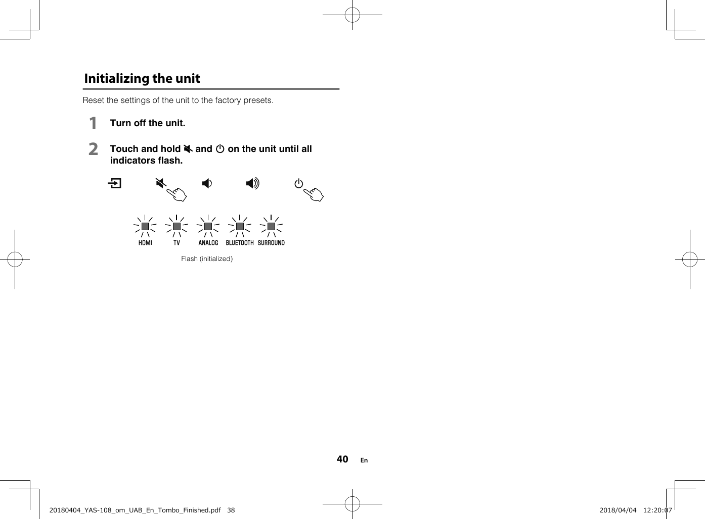 Initializing the unitReset the settings of the unit to the factory presets.1Turn off the unit.2Touch and hold | and z on the unit until allindicators flash.Flash (initialized) En4020180404_YAS-108_om_UAB_En_Tombo_Finished.pdf   38 2018/04/04   12:20:07