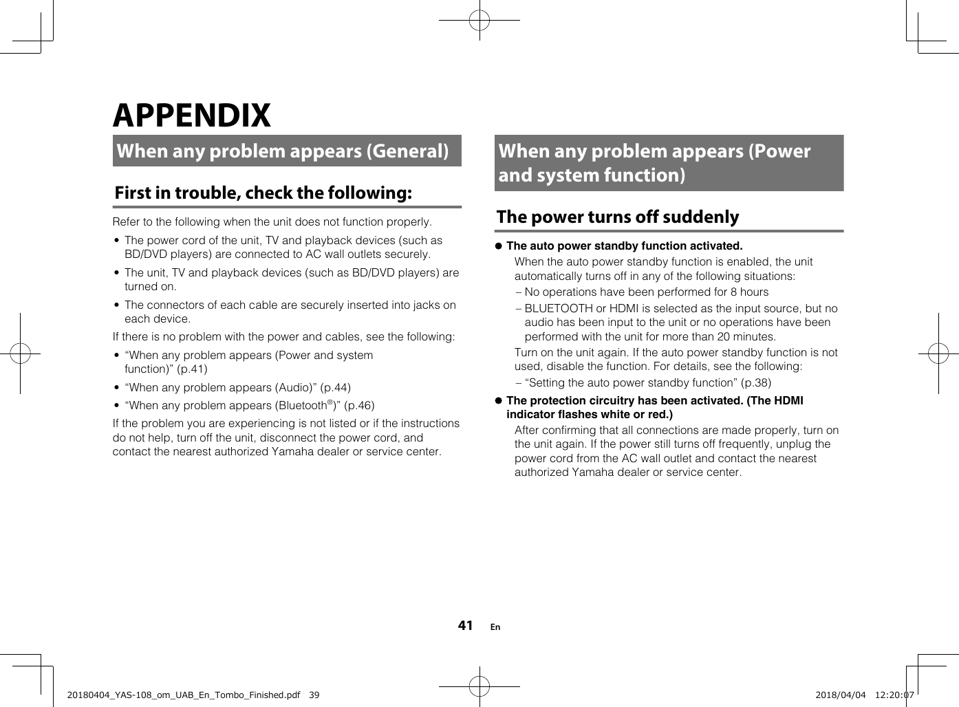 APPENDIXWhen any problem appears (General)First in trouble, check the following:Refer to the following when the unit does not function properly.• The power cord of the unit, TV and playback devices (such asBD/DVD players) are connected to AC wall outlets securely.• The unit, TV and playback devices (such as BD/DVD players) areturned on.• The connectors of each cable are securely inserted into jacks oneach device.If there is no problem with the power and cables, see the following:• “When any problem appears (Power and systemfunction)” (p.41)• “When any problem appears (Audio)” (p.44)• “When any problem appears (Bluetooth®)” (p.46)If the problem you are experiencing is not listed or if the instructionsdo not help, turn off the unit, disconnect the power cord, andcontact the nearest authorized Yamaha dealer or service center.  When any problem appears (Powerand system function)The power turns off suddenlylThe auto power standby function activated.  When the auto power standby function is enabled, the unitautomatically turns off in any of the following situations:– No operations have been performed for 8 hours– BLUETOOTH or HDMI is selected as the input source, but noaudio has been input to the unit or no operations have beenperformed with the unit for more than 20 minutes.  Turn on the unit again. If the auto power standby function is notused, disable the function. For details, see the following:– “Setting the auto power standby function” (p.38)lThe protection circuitry has been activated. (The HDMIindicator flashes white or red.)  After confirming that all connections are made properly, turn onthe unit again. If the power still turns off frequently, unplug thepower cord from the AC wall outlet and contact the nearestauthorized Yamaha dealer or service center.  En4120180404_YAS-108_om_UAB_En_Tombo_Finished.pdf   39 2018/04/04   12:20:07