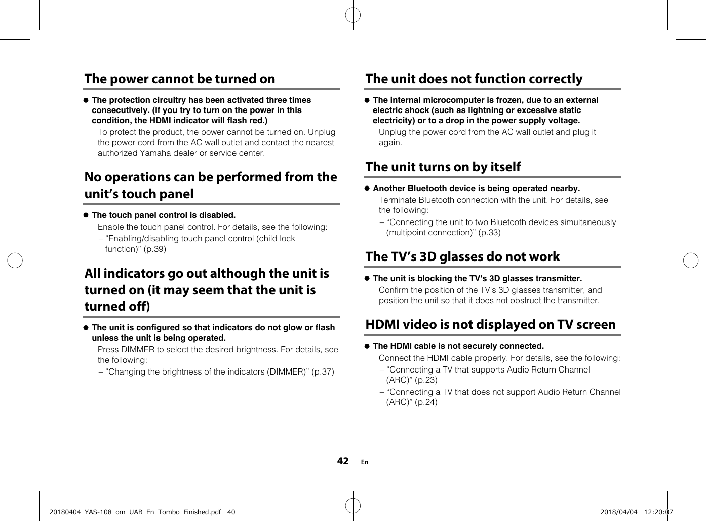 The power cannot be turned onlThe protection circuitry has been activated three timesconsecutively. (If you try to turn on the power in thiscondition, the HDMI indicator will flash red.)  To protect the product, the power cannot be turned on. Unplugthe power cord from the AC wall outlet and contact the nearestauthorized Yamaha dealer or service center.No operations can be performed from theunit’s touch panellThe touch panel control is disabled.  Enable the touch panel control. For details, see the following:– “Enabling/disabling touch panel control (child lockfunction)” (p.39)All indicators go out although the unit isturned on (it may seem that the unit isturned off)lThe unit is configured so that indicators do not glow or flashunless the unit is being operated.  Press DIMMER to select the desired brightness. For details, seethe following:– “Changing the brightness of the indicators (DIMMER)” (p.37)   The unit does not function correctlylThe internal microcomputer is frozen, due to an externalelectric shock (such as lightning or excessive staticelectricity) or to a drop in the power supply voltage.  Unplug the power cord from the AC wall outlet and plug itagain.The unit turns on by itselflAnother Bluetooth device is being operated nearby.  Terminate Bluetooth connection with the unit. For details, seethe following:– “Connecting the unit to two Bluetooth devices simultaneously(multipoint connection)” (p.33)The TV’s 3D glasses do not worklThe unit is blocking the TV&apos;s 3D glasses transmitter.  Confirm the position of the TV&apos;s 3D glasses transmitter, andposition the unit so that it does not obstruct the transmitter.HDMI video is not displayed on TV screenlThe HDMI cable is not securely connected.  Connect the HDMI cable properly. For details, see the following:– “Connecting a TV that supports Audio Return Channel(ARC)” (p.23)– “Connecting a TV that does not support Audio Return Channel(ARC)” (p.24)    En4220180404_YAS-108_om_UAB_En_Tombo_Finished.pdf   40 2018/04/04   12:20:07