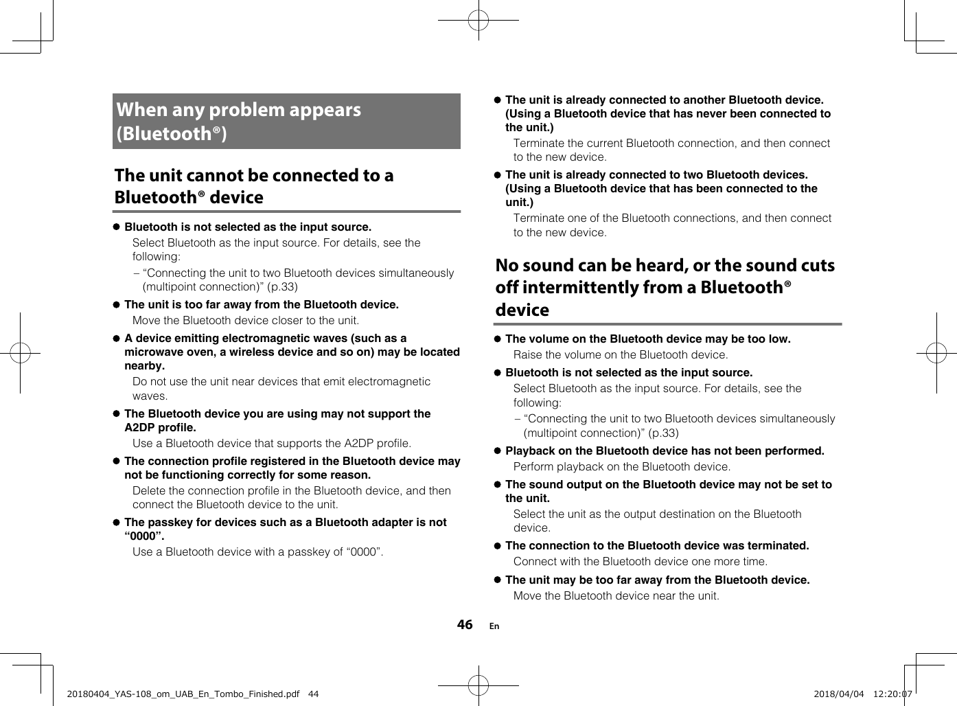 When any problem appears(Bluetooth®)The unit cannot be connected to aBluetooth® devicelBluetooth is not selected as the input source.  Select Bluetooth as the input source. For details, see thefollowing:– “Connecting the unit to two Bluetooth devices simultaneously(multipoint connection)” (p.33)lThe unit is too far away from the Bluetooth device.  Move the Bluetooth device closer to the unit.lA device emitting electromagnetic waves (such as amicrowave oven, a wireless device and so on) may be locatednearby.  Do not use the unit near devices that emit electromagneticwaves.lThe Bluetooth device you are using may not support theA2DP profile.  Use a Bluetooth device that supports the A2DP profile.lThe connection profile registered in the Bluetooth device maynot be functioning correctly for some reason.  Delete the connection profile in the Bluetooth device, and thenconnect the Bluetooth device to the unit.lThe passkey for devices such as a Bluetooth adapter is not“0000”.  Use a Bluetooth device with a passkey of “0000”.  lThe unit is already connected to another Bluetooth device.(Using a Bluetooth device that has never been connected tothe unit.)  Terminate the current Bluetooth connection, and then connectto the new device.lThe unit is already connected to two Bluetooth devices.(Using a Bluetooth device that has been connected to theunit.)  Terminate one of the Bluetooth connections, and then connectto the new device.No sound can be heard, or the sound cutsoff intermittently from a Bluetooth®devicelThe volume on the Bluetooth device may be too low.  Raise the volume on the Bluetooth device.lBluetooth is not selected as the input source.  Select Bluetooth as the input source. For details, see thefollowing:– “Connecting the unit to two Bluetooth devices simultaneously(multipoint connection)” (p.33)lPlayback on the Bluetooth device has not been performed.  Perform playback on the Bluetooth device.lThe sound output on the Bluetooth device may not be set tothe unit.  Select the unit as the output destination on the Bluetoothdevice.lThe connection to the Bluetooth device was terminated.  Connect with the Bluetooth device one more time.lThe unit may be too far away from the Bluetooth device.  Move the Bluetooth device near the unit. En4620180404_YAS-108_om_UAB_En_Tombo_Finished.pdf   44 2018/04/04   12:20:07