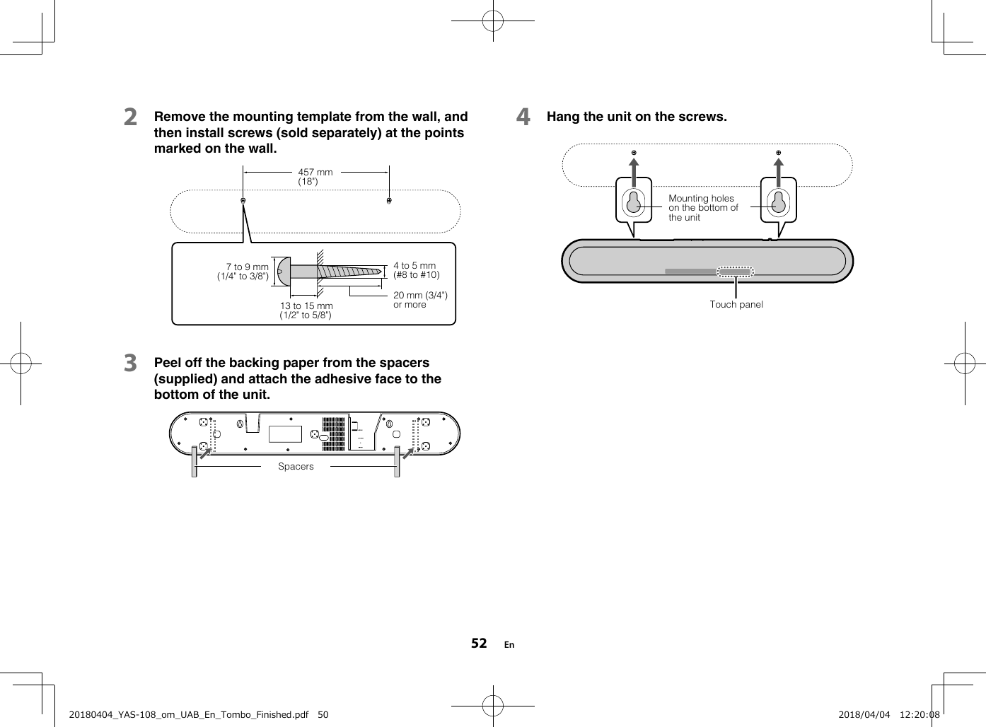 2Remove the mounting template from the wall, andthen install screws (sold separately) at the pointsmarked on the wall.7 to 9 mm(1/4&quot; to 3/8&quot;)13 to 15 mm(1/2&quot; to 5/8&quot;)4 to 5 mm(#8 to #10)20 mm (3/4&quot;)or more457 mm(18&quot;)3Peel off the backing paper from the spacers(supplied) and attach the adhesive face to thebottom of the unit.Spacers4Hang the unit on the screws.Mounting holeson the bottom ofthe unitTouch panelEn5220180404_YAS-108_om_UAB_En_Tombo_Finished.pdf   50 2018/04/04   12:20:08