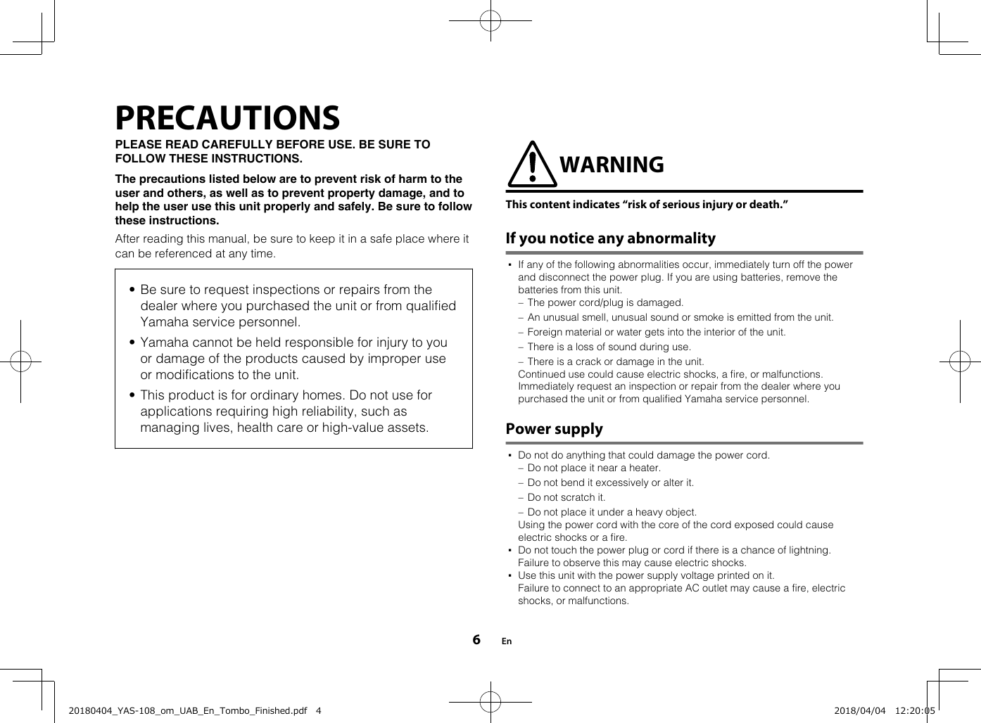 PRECAUTIONSPLEASE READ CAREFULLY BEFORE USE. BE SURE TOFOLLOW THESE INSTRUCTIONS.The precautions listed below are to prevent risk of harm to theuser and others, as well as to prevent property damage, and tohelp the user use this unit properly and safely. Be sure to followthese instructions.After reading this manual, be sure to keep it in a safe place where itcan be referenced at any time.• Be sure to request inspections or repairs from thedealer where you purchased the unit or from qualifiedYamaha service personnel.• Yamaha cannot be held responsible for injury to youor damage of the products caused by improper useor modifications to the unit.• This product is for ordinary homes. Do not use forapplications requiring high reliability, such asmanaging lives, health care or high-value assets. WARNINGThis content indicates “risk of serious injury or death.”If you notice any abnormality▪If any of the following abnormalities occur, immediately turn off the powerand disconnect the power plug. If you are using batteries, remove thebatteries from this unit.– The power cord/plug is damaged.– An unusual smell, unusual sound or smoke is emitted from the unit.– Foreign material or water gets into the interior of the unit.– There is a loss of sound during use.– There is a crack or damage in the unit.  Continued use could cause electric shocks, a fire, or malfunctions.Immediately request an inspection or repair from the dealer where youpurchased the unit or from qualified Yamaha service personnel.Power supply▪Do not do anything that could damage the power cord.– Do not place it near a heater.– Do not bend it excessively or alter it.– Do not scratch it.– Do not place it under a heavy object.  Using the power cord with the core of the cord exposed could causeelectric shocks or a fire.▪Do not touch the power plug or cord if there is a chance of lightning.Failure to observe this may cause electric shocks.▪Use this unit with the power supply voltage printed on it.Failure to connect to an appropriate AC outlet may cause a fire, electricshocks, or malfunctions.En620180404_YAS-108_om_UAB_En_Tombo_Finished.pdf   4 2018/04/04   12:20:05