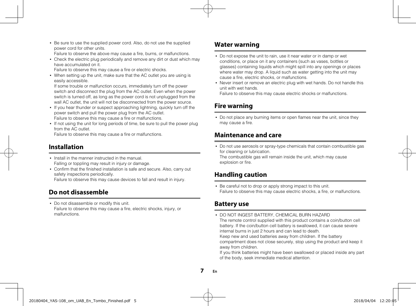 ▪Be sure to use the supplied power cord. Also, do not use the suppliedpower cord for other units.Failure to observe the above may cause a fire, burns, or malfunctions.▪Check the electric plug periodically and remove any dirt or dust which mayhave accumulated on it.Failure to observe this may cause a fire or electric shocks.▪When setting up the unit, make sure that the AC outlet you are using iseasily accessible.If some trouble or malfunction occurs, immediately turn off the powerswitch and disconnect the plug from the AC outlet. Even when the powerswitch is turned off, as long as the power cord is not unplugged from thewall AC outlet, the unit will not be disconnected from the power source.▪If you hear thunder or suspect approaching lightning, quickly turn off thepower switch and pull the power plug from the AC outlet.Failure to observe this may cause a fire or malfunctions.▪If not using the unit for long periods of time, be sure to pull the power plugfrom the AC outlet.Failure to observe this may cause a fire or malfunctions.Installation▪Install in the manner instructed in the manual.Falling or toppling may result in injury or damage.▪Confirm that the finished installation is safe and secure. Also, carry outsafety inspections periodically.Failure to observe this may cause devices to fall and result in injury.Do not disassemble▪Do not disassemble or modify this unit.Failure to observe this may cause a fire, electric shocks, injury, ormalfunctions.Water warning▪Do not expose the unit to rain, use it near water or in damp or wetconditions, or place on it any containers (such as vases, bottles orglasses) containing liquids which might spill into any openings or placeswhere water may drop. A liquid such as water getting into the unit maycause a fire, electric shocks, or malfunctions.▪Never insert or remove an electric plug with wet hands. Do not handle thisunit with wet hands.Failure to observe this may cause electric shocks or malfunctions.Fire warning▪Do not place any burning items or open flames near the unit, since theymay cause a fire.Maintenance and care▪Do not use aerosols or spray-type chemicals that contain combustible gasfor cleaning or lubrication.The combustible gas will remain inside the unit, which may causeexplosion or fire.Handling caution▪Be careful not to drop or apply strong impact to this unit.Failure to observe this may cause electric shocks, a fire, or malfunctions.Battery use▪DO NOT INGEST BATTERY, CHEMICAL BURN HAZARDThe remote control supplied with this product contains a coin/button cellbattery. If the coin/button cell battery is swallowed, it can cause severeinternal burns in just 2 hours and can lead to death.Keep new and used batteries away from children. If the batterycompartment does not close securely, stop using the product and keep itaway from children.If you think batteries might have been swallowed or placed inside any partof the body, seek immediate medical attention.En720180404_YAS-108_om_UAB_En_Tombo_Finished.pdf   5 2018/04/04   12:20:05