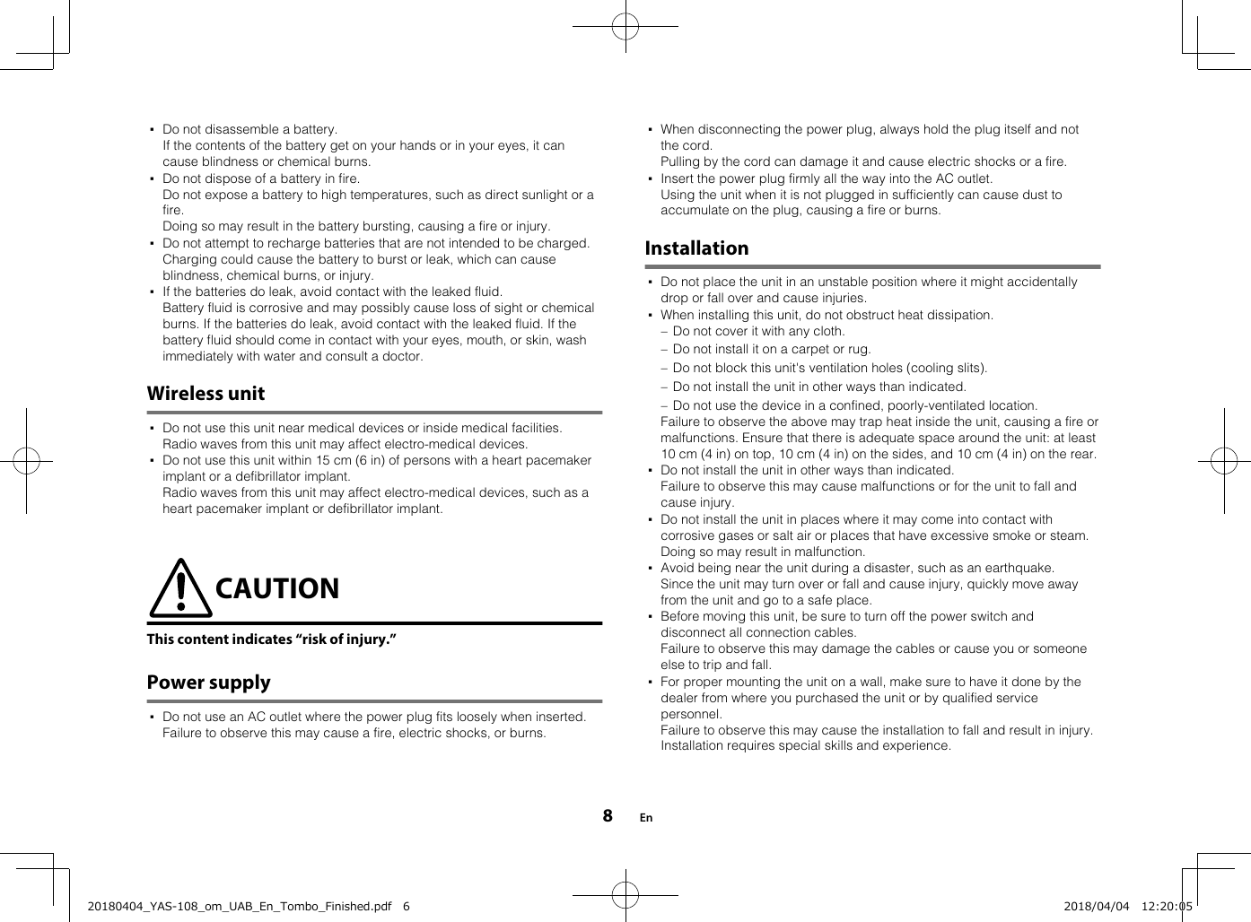 ▪Do not disassemble a battery.If the contents of the battery get on your hands or in your eyes, it cancause blindness or chemical burns.▪Do not dispose of a battery in fire.  Do not expose a battery to high temperatures, such as direct sunlight or afire.  Doing so may result in the battery bursting, causing a fire or injury.▪Do not attempt to recharge batteries that are not intended to be charged.Charging could cause the battery to burst or leak, which can causeblindness, chemical burns, or injury.▪If the batteries do leak, avoid contact with the leaked fluid.Battery fluid is corrosive and may possibly cause loss of sight or chemicalburns. If the batteries do leak, avoid contact with the leaked fluid. If thebattery fluid should come in contact with your eyes, mouth, or skin, washimmediately with water and consult a doctor.Wireless unit▪Do not use this unit near medical devices or inside medical facilities.Radio waves from this unit may affect electro-medical devices.▪Do not use this unit within 15 cm (6 in) of persons with a heart pacemakerimplant or a defibrillator implant.Radio waves from this unit may affect electro-medical devices, such as aheart pacemaker implant or defibrillator implant.CAUTIONThis content indicates “risk of injury.”Power supply▪Do not use an AC outlet where the power plug fits loosely when inserted.Failure to observe this may cause a fire, electric shocks, or burns.▪When disconnecting the power plug, always hold the plug itself and notthe cord.Pulling by the cord can damage it and cause electric shocks or a fire.▪Insert the power plug firmly all the way into the AC outlet.Using the unit when it is not plugged in sufficiently can cause dust toaccumulate on the plug, causing a fire or burns.Installation▪Do not place the unit in an unstable position where it might accidentallydrop or fall over and cause injuries.▪When installing this unit, do not obstruct heat dissipation.– Do not cover it with any cloth.– Do not install it on a carpet or rug.– Do not block this unit&apos;s ventilation holes (cooling slits).– Do not install the unit in other ways than indicated.– Do not use the device in a confined, poorly-ventilated location.  Failure to observe the above may trap heat inside the unit, causing a fire ormalfunctions. Ensure that there is adequate space around the unit: at least10 cm (4 in) on top, 10 cm (4 in) on the sides, and 10 cm (4 in) on the rear.▪Do not install the unit in other ways than indicated.Failure to observe this may cause malfunctions or for the unit to fall andcause injury.▪Do not install the unit in places where it may come into contact withcorrosive gases or salt air or places that have excessive smoke or steam.Doing so may result in malfunction.▪Avoid being near the unit during a disaster, such as an earthquake.Since the unit may turn over or fall and cause injury, quickly move awayfrom the unit and go to a safe place.▪Before moving this unit, be sure to turn off the power switch anddisconnect all connection cables.Failure to observe this may damage the cables or cause you or someoneelse to trip and fall.▪For proper mounting the unit on a wall, make sure to have it done by thedealer from where you purchased the unit or by qualified servicepersonnel.Failure to observe this may cause the installation to fall and result in injury.Installation requires special skills and experience.En820180404_YAS-108_om_UAB_En_Tombo_Finished.pdf   6 2018/04/04   12:20:05