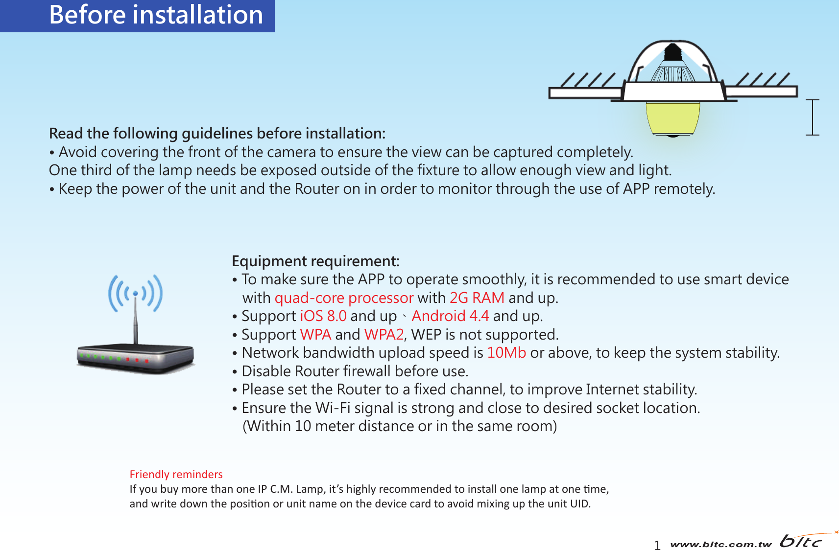  1產品介紹Before installationRead the following guidelines before installation:• Avoid covering the front of the camera to ensure the view can be captured completely.One third of the lamp needs be exposed outside of the fixture to allow enough view and light.• Keep the power of the unit and the Router on in order to monitor through the use of APP remotely.Equipment requirement:• To make sure the APP to operate smoothly, it is recommended to use smart device    with quad-core processor with 2G RAM and up. • Support iOS 8.0 and up、Android 4.4 and up.• Support WPA and WPA2, WEP is not supported. • Network bandwidth upload speed is 10Mb or above, to keep the system stability.• Disable Router firewall before use.• Please set the Router to a fixed channel, to improve Internet stability.• Ensure the Wi-Fi signal is strong and close to desired socket location.   (Within 10 meter distance or in the same room)Friendly remindersIf you buy more than one IP C.M. Lamp, it’s highly recommended to install one lamp at one me, and write down the posion or unit name on the device card to avoid mixing up the unit UID.