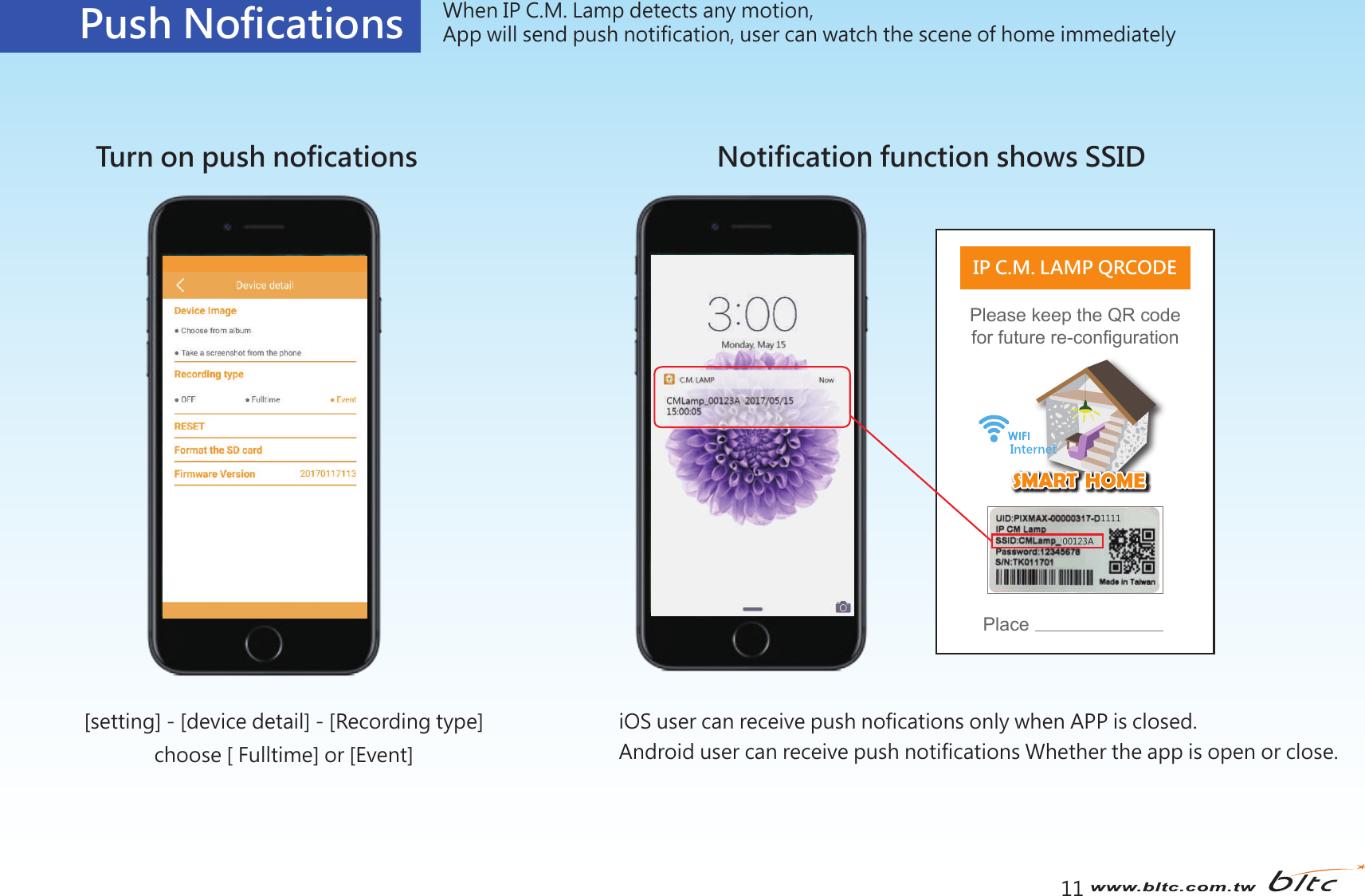 11Push Nofications When IP C.M. Lamp detects any motion, App will send push notification, user can watch the scene of home immediatelyTurn on push noficationsPlease keep the QR code for future re-configurationIP C.M. LAMP QRCODEPlace111100123ANotification function shows SSIDiOS user can receive push nofications only when APP is closed.Android user can receive push notifications Whether the app is open or close.[setting] - [device detail] - [Recording type]choose [ Fulltime] or [Event]