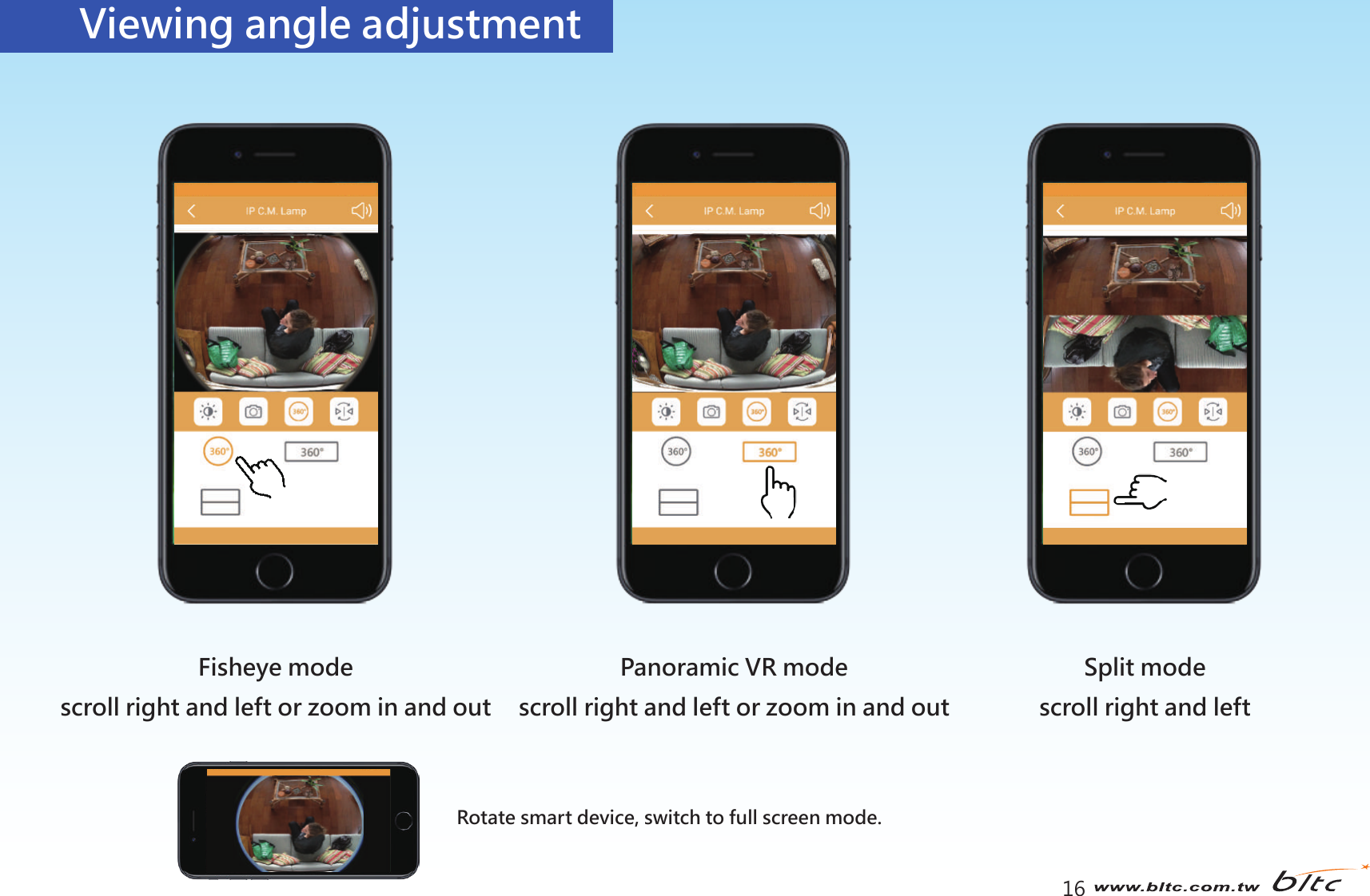 16Viewing angle adjustmentSplit modescroll right and leftFisheye modescroll right and left or zoom in and outPanoramic VR modescroll right and left or zoom in and outRotate smart device, switch to full screen mode.