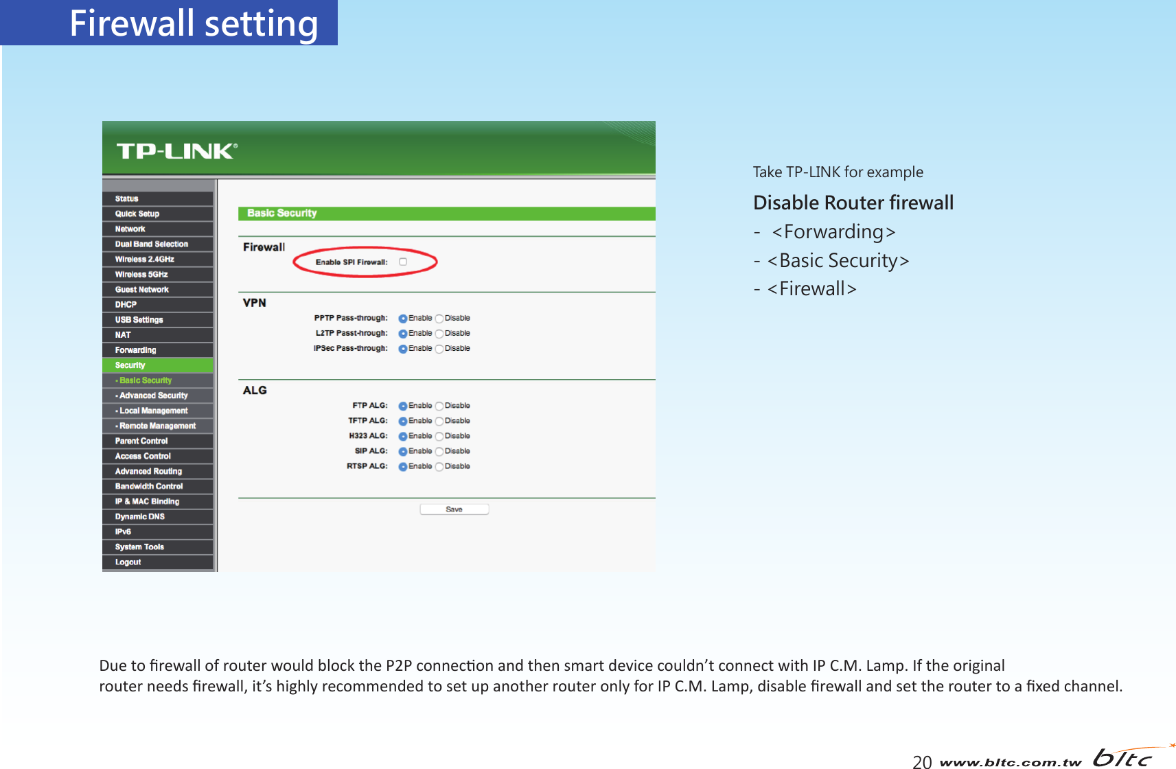 Firewall setting20Disable Router firewall -  &lt;Forwarding&gt; - &lt;Basic Security&gt; - &lt;Firewall&gt;    Take TP-LINK for exampleDue to ﬁrewall of router would block the P2P connecon and then smart device couldn’t connect with IP C.M. Lamp. If the original router needs ﬁrewall, it’s highly recommended to set up another router only for IP C.M. Lamp, disable ﬁrewall and set the router to a ﬁxed channel.