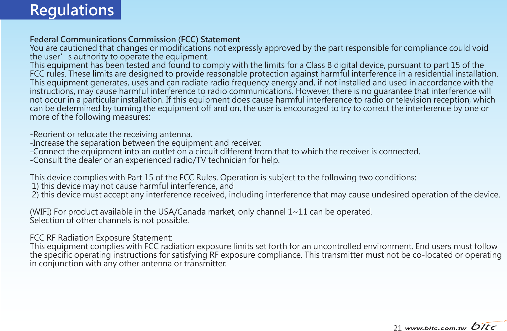 Regulations21Federal Communications Commission (FCC) StatementYou are cautioned that changes or modifications not expressly approved by the part responsible for compliance could void the user’s authority to operate the equipment.This equipment has been tested and found to comply with the limits for a Class B digital device, pursuant to part 15 of the FCC rules. These limits are designed to provide reasonable protection against harmful interference in a residential installation. This equipment generates, uses and can radiate radio frequency energy and, if not installed and used in accordance with the instructions, may cause harmful interference to radio communications. However, there is no guarantee that interference will not occur in a particular installation. If this equipment does cause harmful interference to radio or television reception, which can be determined by turning the equipment off and on, the user is encouraged to try to correct the interference by one or more of the following measures:-Reorient or relocate the receiving antenna.-Increase the separation between the equipment and receiver.-Connect the equipment into an outlet on a circuit different from that to which the receiver is connected.-Consult the dealer or an experienced radio/TV technician for help.This device complies with Part 15 of the FCC Rules. Operation is subject to the following two conditions: 1) this device may not cause harmful interference, and 2) this device must accept any interference received, including interference that may cause undesired operation of the device.(WIFI) For product available in the USA/Canada market, only channel 1~11 can be operated. Selection of other channels is not possible.FCC RF Radiation Exposure Statement:This equipment complies with FCC radiation exposure limits set forth for an uncontrolled environment. End users must follow the specific operating instructions for satisfying RF exposure compliance. This transmitter must not be co-located or operatingin conjunction with any other antenna or transmitter. 