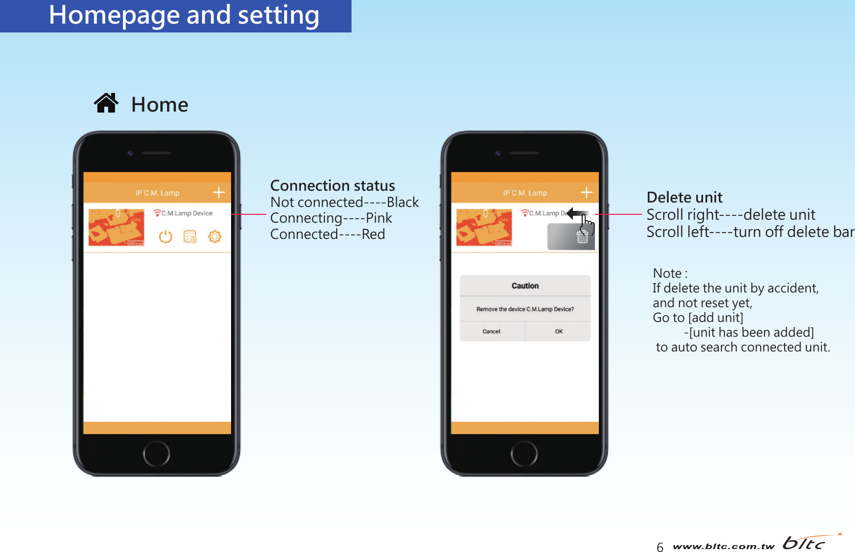 6Homepage and settingNote : If delete the unit by accident,and not reset yet,Go to [add unit]          -[unit has been added] to auto search connected unit.HomeConnection statusNot connected----BlackConnecting----PinkConnected----RedDelete unitScroll right----delete unitScroll left----turn off delete bar