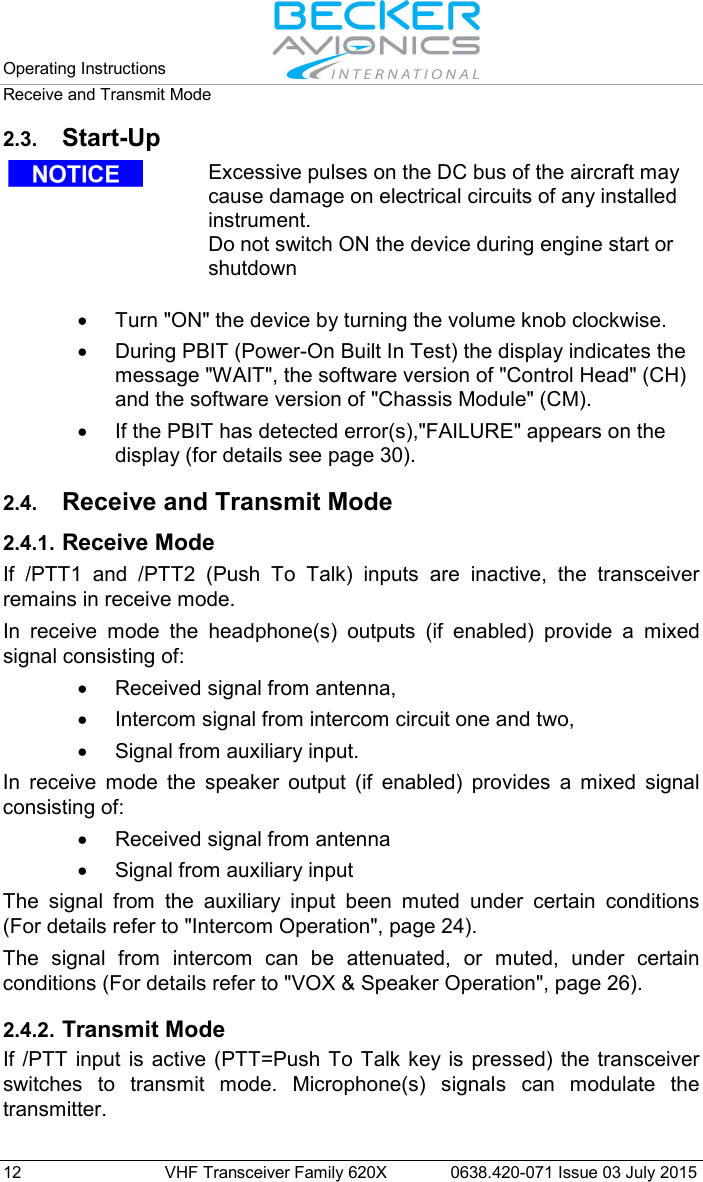 Operating Instructions   Receive and Transmit Mode  12 VHF Transceiver Family 620X 0638.420-071 Issue 03 July 2015 2.3. Start-Up   Excessive pulses on the DC bus of the aircraft may cause damage on electrical circuits of any installed instrument. Do not switch ON the device during engine start or shutdown   • Turn &quot;ON&quot; the device by turning the volume knob clockwise. • During PBIT (Power-On Built In Test) the display indicates the message &quot;WAIT&quot;, the software version of &quot;Control Head&quot; (CH) and the software version of &quot;Chassis Module&quot; (CM). • If the PBIT has detected error(s),&quot;FAILURE&quot; appears on the display (for details see page 30).  2.4. Receive and Transmit Mode 2.4.1. Receive Mode If /PTT1 and /PTT2 (Push To Talk) inputs are inactive, the transceiver remains in receive mode. In receive mode the headphone(s) outputs (if enabled) provide a mixed signal consisting of:  • Received signal from antenna,  • Intercom signal from intercom circuit one and two, • Signal from auxiliary input. In receive mode the speaker output (if enabled) provides a mixed signal consisting of: • Received signal from antenna • Signal from auxiliary input The signal from the auxiliary input been muted under certain conditions (For details refer to &quot;Intercom Operation&quot;, page 24). The signal from intercom can be attenuated,  or muted,  under certain conditions (For details refer to &quot;VOX &amp; Speaker Operation&quot;, page 26).  2.4.2. Transmit Mode If /PTT input is active (PTT=Push To Talk key is pressed) the transceiver switches to transmit mode. Microphone(s) signals can modulate the transmitter. 