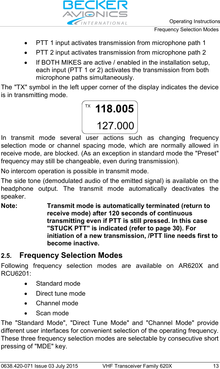   Operating Instructions Frequency Selection Modes  0638.420-071 Issue 03 July 2015 VHF Transceiver Family 620X 13 • PTT 1 input activates transmission from microphone path 1 • PTT 2 input activates transmission from microphone path 2 • If BOTH MIKES are active / enabled in the installation setup, each input (PTT 1 or 2) activates the transmission from both microphone paths simultaneously. The &quot;TX&quot; symbol in the left upper corner of the display indicates the device is in transmitting mode. 118.005127.000TX In transmit mode several user actions such as changing frequency selection mode or channel spacing mode, which are normally allowed in receive mode, are blocked. (As an exception in standard mode the &quot;Preset&quot; frequency may still be changeable, even during transmission). No intercom operation is possible in transmit mode. The side tone (demodulated audio of the emitted signal) is available on the headphone output. The transmit mode automatically deactivates the speaker. Note: Transmit mode is automatically terminated (return to receive mode) after 120 seconds of continuous transmitting even if PTT is still pressed. In this case &quot;STUCK PTT&quot; is indicated (refer to page 30). For initiation of a new transmission, /PTT line needs first to become inactive. 2.5. Frequency Selection Modes Following frequency selection modes are available on AR620X and RCU6201: • Standard mode • Direct tune mode • Channel mode • Scan mode The &quot;Standard Mode&quot;, &quot;Direct Tune Mode&quot; and &quot;Channel Mode&quot; provide different user interfaces for convenient selection of the operating frequency. These three frequency selection modes are selectable by consecutive short pressing of &quot;MDE&quot; key.  