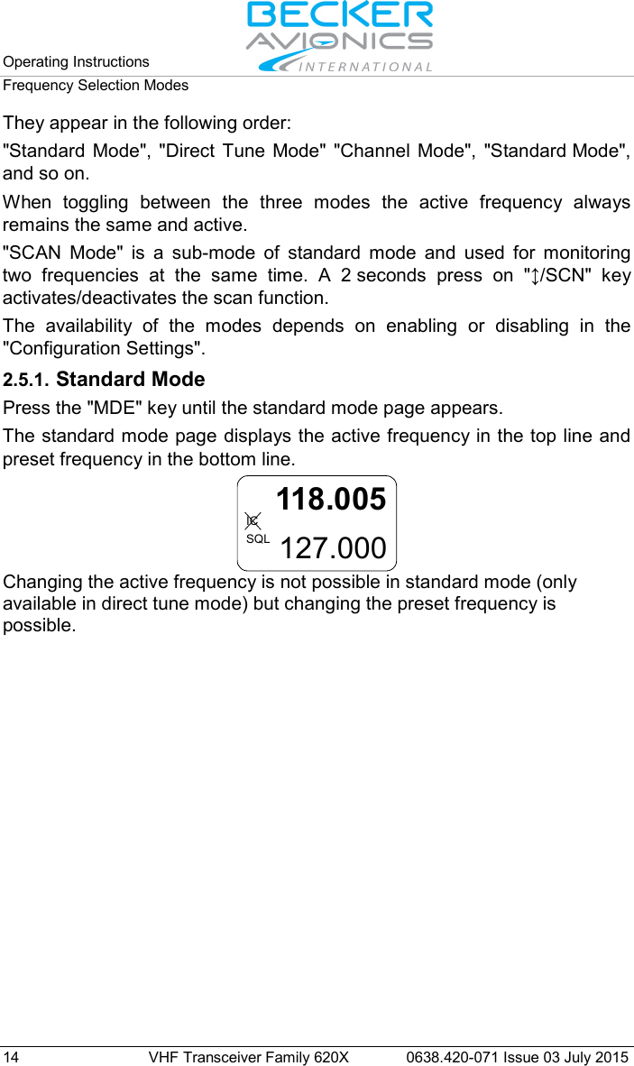 Operating Instructions   Frequency Selection Modes  14 VHF Transceiver Family 620X 0638.420-071 Issue 03 July 2015 They appear in the following order:  &quot;Standard Mode&quot;, &quot;Direct Tune Mode&quot; &quot;Channel Mode&quot;, &quot;Standard Mode&quot;, and so on.  When toggling between the three modes the active frequency always remains the same and active.  &quot;SCAN Mode&quot; is a sub-mode of standard mode and used for monitoring two frequencies at the same time. A 2 seconds press on &quot;↕/SCN&quot;  key activates/deactivates the scan function. The availability of the modes depends on enabling or disabling in the &quot;Configuration Settings&quot;.  2.5.1. Standard Mode Press the &quot;MDE&quot; key until the standard mode page appears. The standard mode page displays the active frequency in the top line and preset frequency in the bottom line. 118.005127.000ICSQL Changing the active frequency is not possible in standard mode (only available in direct tune mode) but changing the preset frequency is possible.   