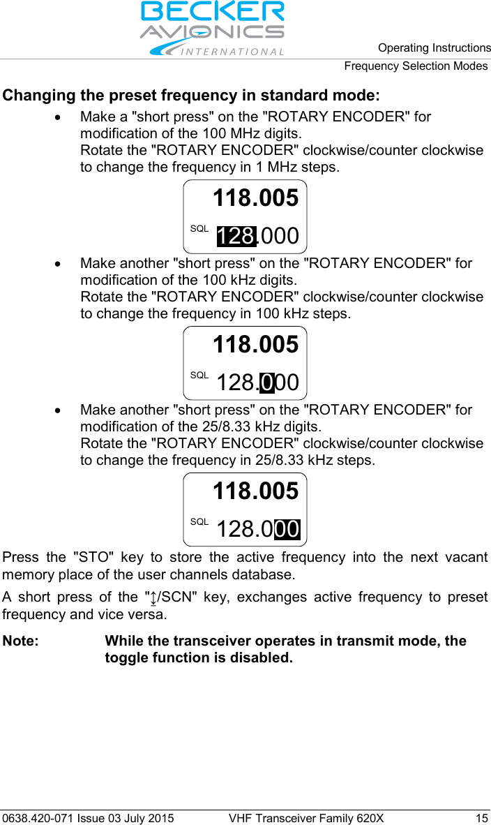  Operating Instructions Frequency Selection Modes  0638.420-071 Issue 03 July 2015 VHF Transceiver Family 620X 15 Changing the preset frequency in standard mode: •  Make a &quot;short press&quot; on the &quot;ROTARY ENCODER&quot; for modification of the 100 MHz digits.  Rotate the &quot;ROTARY ENCODER&quot; clockwise/counter clockwise to change the frequency in 1 MHz steps. 118.005128.000SQL • Make another &quot;short press&quot; on the &quot;ROTARY ENCODER&quot; for modification of the 100 kHz digits.  Rotate the &quot;ROTARY ENCODER&quot; clockwise/counter clockwise to change the frequency in 100 kHz steps. 118.005128.000SQL • Make another &quot;short press&quot; on the &quot;ROTARY ENCODER&quot; for modification of the 25/8.33 kHz digits.  Rotate the &quot;ROTARY ENCODER&quot; clockwise/counter clockwise to change the frequency in 25/8.33 kHz steps. 128.000SQL118.005  Press the &quot;STO&quot;  key to store the active frequency into the next vacant memory place of the user channels database. A short press of the &quot;↨/SCN&quot;  key, exchanges active frequency to preset frequency and vice versa.  Note: While the transceiver operates in transmit mode, the toggle function is disabled.  