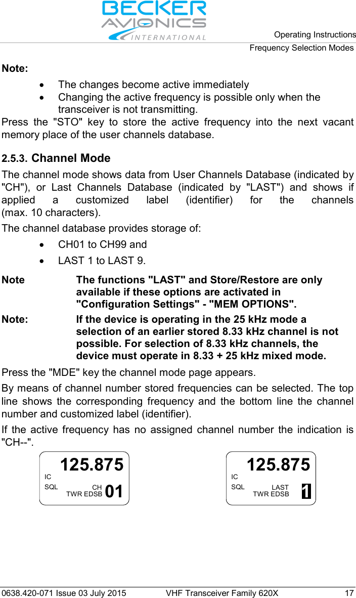   Operating Instructions Frequency Selection Modes  0638.420-071 Issue 03 July 2015 VHF Transceiver Family 620X 17 Note:  • The changes become active immediately • Changing the active frequency is possible only when the transceiver is not transmitting. Press the &quot;STO&quot; key to store the active frequency into the next vacant memory place of the user channels database.  2.5.3. Channel Mode The channel mode shows data from User Channels Database (indicated by &quot;CH&quot;), or Last Channels Database (indicated by &quot;LAST&quot;) and shows if applied a customized label (identifier) for the channels (max. 10 characters).  The channel database provides storage of: • CH01 to CH99 and  • LAST 1 to LAST 9.  Note The functions &quot;LAST&quot; and Store/Restore are only available if these options are activated in &quot;Configuration Settings&quot; - &quot;MEM OPTIONS&quot;. Note: If the device is operating in the 25 kHz mode a selection of an earlier stored 8.33 kHz channel is not possible. For selection of 8.33 kHz channels, the device must operate in 8.33 + 25 kHz mixed mode.  Press the &quot;MDE&quot; key the channel mode page appears.  By means of channel number stored frequencies can be selected. The top line shows the corresponding frequency and the bottom line the channel number and customized label (identifier).  If the active frequency has no assigned channel number the indication is &quot;CH--&quot;. ICSQL125.875CHTWR EDSB 01     ICSQL125.875LASTTWR EDSB 1  