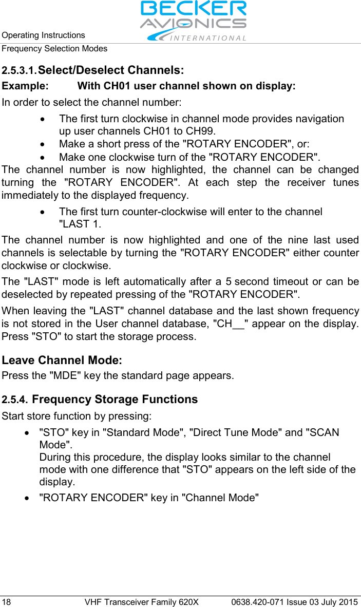 Operating Instructions   Frequency Selection Modes  18 VHF Transceiver Family 620X 0638.420-071 Issue 03 July 2015 2.5.3.1. Select/Deselect Channels: Example:  With CH01 user channel shown on display: In order to select the channel number: • The first turn clockwise in channel mode provides navigation up user channels CH01 to CH99. • Make a short press of the &quot;ROTARY ENCODER&quot;, or: • Make one clockwise turn of the &quot;ROTARY ENCODER&quot;. The channel number is now highlighted,  the channel can be changed turning the  &quot;ROTARY ENCODER&quot;. At each step the receiver tunes immediately to the displayed frequency. • The first turn counter-clockwise will enter to the channel &quot;LAST 1.  The channel number is now highlighted and one of the nine last used channels is selectable by turning the &quot;ROTARY ENCODER&quot; either counter clockwise or clockwise. The  &quot;LAST&quot; mode is left automatically after a 5 second timeout or can be deselected by repeated pressing of the &quot;ROTARY ENCODER&quot;.  When leaving the &quot;LAST&quot; channel database and the last shown frequency is not stored in the User channel database, &quot;CH__&quot; appear on the display. Press &quot;STO&quot; to start the storage process.  Leave Channel Mode: Press the &quot;MDE&quot; key the standard page appears.  2.5.4. Frequency Storage Functions Start store function by pressing: • &quot;STO&quot; key in &quot;Standard Mode&quot;, &quot;Direct Tune Mode&quot; and &quot;SCAN Mode&quot;. During this procedure, the display looks similar to the channel mode with one difference that &quot;STO&quot; appears on the left side of the display. •  &quot;ROTARY ENCODER&quot; key in &quot;Channel Mode&quot;  