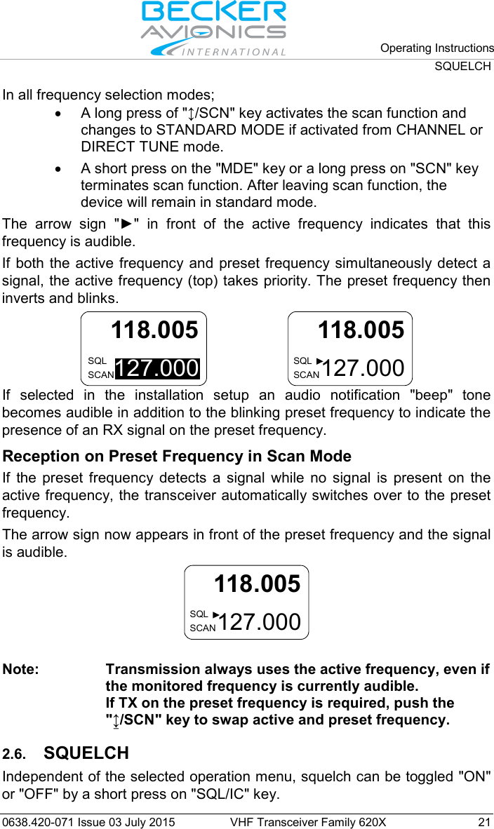   Operating Instructions SQUELCH  0638.420-071 Issue 03 July 2015 VHF Transceiver Family 620X 21 In all frequency selection modes; • A long press of &quot;↕/SCN&quot; key activates the scan function and changes to STANDARD MODE if activated from CHANNEL or DIRECT TUNE mode. • A short press on the &quot;MDE&quot; key or a long press on &quot;SCN&quot; key terminates scan function. After leaving scan function, the device will remain in standard mode. The  arrow  sign  &quot;►&quot;  in  front  of  the  active  frequency  indicates  that  this frequency is audible. If both the active frequency and preset frequency simultaneously detect a signal, the active frequency (top) takes priority. The preset frequency then inverts and blinks.  127.000118.005SQLSCAN   127.000118.005SQLSCAN If selected in the installation setup an audio notification &quot;beep&quot;  tone becomes audible in addition to the blinking preset frequency to indicate the presence of an RX signal on the preset frequency. Reception on Preset Frequency in Scan Mode If the preset frequency detects a signal while no signal is present on the active frequency, the transceiver automatically switches over to the preset frequency.  The arrow sign now appears in front of the preset frequency and the signal is audible.  127.000118.005SQLSCAN  Note: Transmission always uses the active frequency, even if the monitored frequency is currently audible. If TX on the preset frequency is required, push the &quot;↨/SCN&quot; key to swap active and preset frequency.  2.6. SQUELCH Independent of the selected operation menu, squelch can be toggled &quot;ON&quot; or &quot;OFF&quot; by a short press on &quot;SQL/IC&quot; key. 