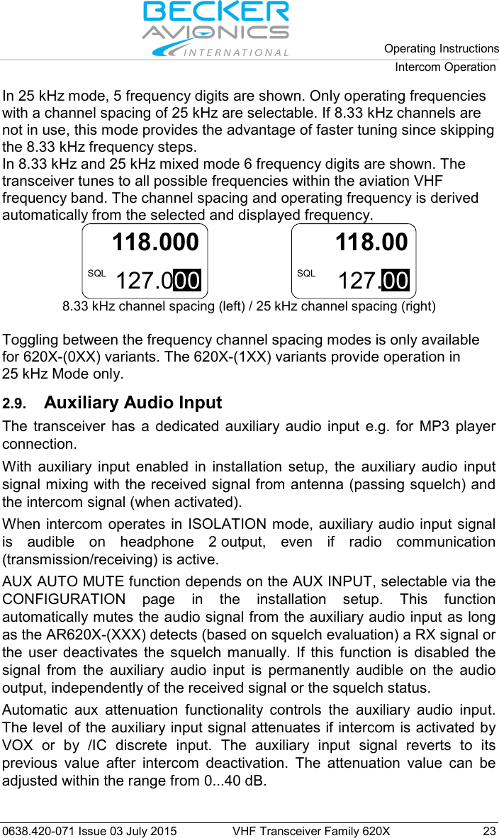   Operating Instructions Intercom Operation  0638.420-071 Issue 03 July 2015 VHF Transceiver Family 620X 23 In 25 kHz mode, 5 frequency digits are shown. Only operating frequencies with a channel spacing of 25 kHz are selectable. If 8.33 kHz channels are not in use, this mode provides the advantage of faster tuning since skipping the 8.33 kHz frequency steps. In 8.33 kHz and 25 kHz mixed mode 6 frequency digits are shown. The transceiver tunes to all possible frequencies within the aviation VHF frequency band. The channel spacing and operating frequency is derived automatically from the selected and displayed frequency. 127.000118.000SQL   127.00118.00SQL 8.33 kHz channel spacing (left) / 25 kHz channel spacing (right)  Toggling between the frequency channel spacing modes is only available for 620X-(0XX) variants. The 620X-(1XX) variants provide operation in 25 kHz Mode only.  2.9. Auxiliary Audio Input The transceiver has a dedicated auxiliary audio input e.g. for MP3 player connection. With auxiliary input enabled in installation setup, the auxiliary audio input signal mixing with the received signal from antenna (passing squelch) and the intercom signal (when activated). When intercom operates in ISOLATION mode, auxiliary audio input signal is audible on headphone 2 output, even if radio communication (transmission/receiving) is active. AUX AUTO MUTE function depends on the AUX INPUT, selectable via the CONFIGURATION page in the installation setup. This function automatically mutes the audio signal from the auxiliary audio input as long as the AR620X-(XXX) detects (based on squelch evaluation) a RX signal or the user deactivates the squelch manually. If this function is disabled the signal from the auxiliary audio input is permanently audible on the audio output, independently of the received signal or the squelch status. Automatic aux attenuation functionality controls the auxiliary audio input. The level of the auxiliary input signal attenuates if intercom is activated by VOX or by /IC discrete input. The auxiliary input signal reverts to its previous value after intercom deactivation. The attenuation value can be adjusted within the range from 0...40 dB.  