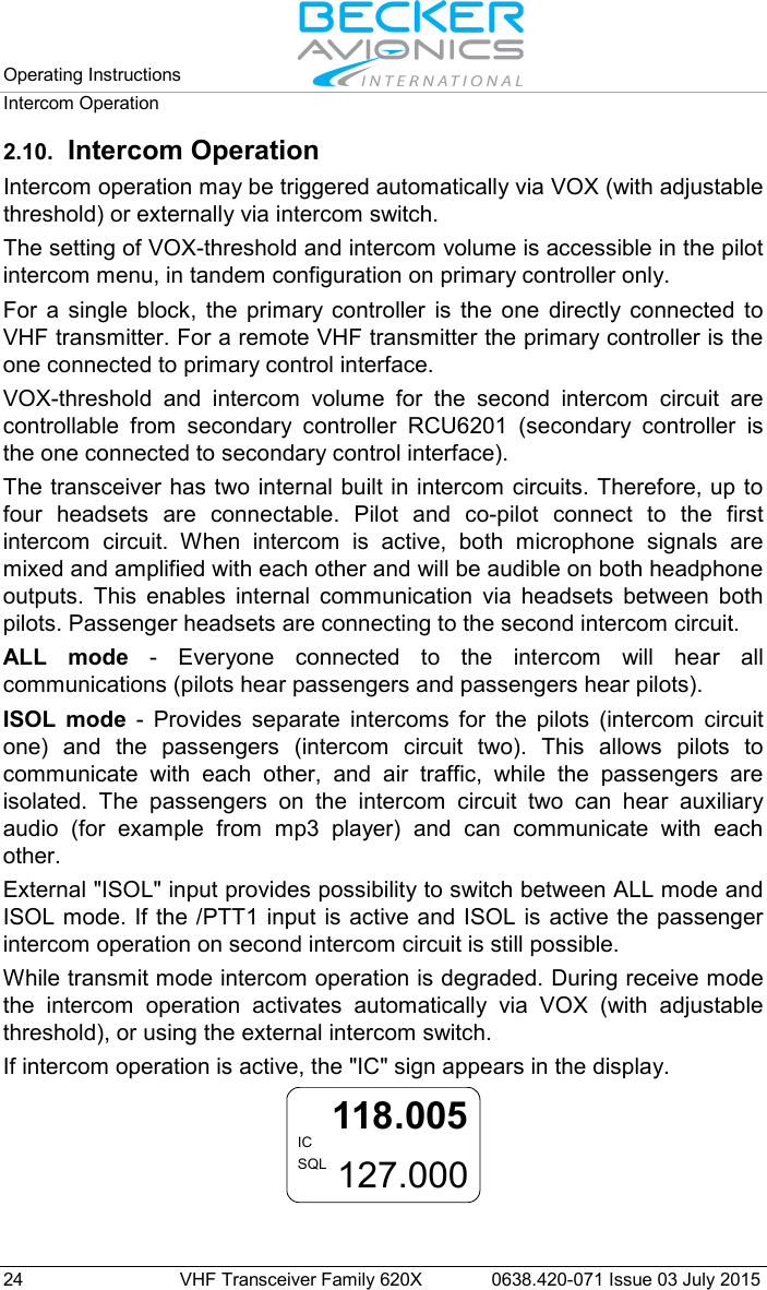 Operating Instructions   Intercom Operation  24 VHF Transceiver Family 620X 0638.420-071 Issue 03 July 2015 2.10. Intercom Operation Intercom operation may be triggered automatically via VOX (with adjustable threshold) or externally via intercom switch.  The setting of VOX-threshold and intercom volume is accessible in the pilot intercom menu, in tandem configuration on primary controller only. For a single block, the primary controller is the one directly connected to VHF transmitter. For a remote VHF transmitter the primary controller is the one connected to primary control interface.  VOX-threshold and intercom volume for the second intercom circuit are controllable from secondary controller RCU6201 (secondary controller is the one connected to secondary control interface).  The transceiver has two internal built in intercom circuits. Therefore, up to four headsets are connectable. Pilot and co-pilot connect to the first intercom circuit. When intercom is active, both microphone signals are mixed and amplified with each other and will be audible on both headphone outputs. This enables internal communication via headsets between both pilots. Passenger headsets are connecting to the second intercom circuit. ALL mode - Everyone connected to the intercom will hear all communications (pilots hear passengers and passengers hear pilots).  ISOL mode - Provides separate intercoms for the pilots (intercom circuit one) and the passengers (intercom circuit two). This allows pilots to communicate with each other, and air traffic, while the passengers are isolated. The passengers on the intercom circuit two can hear auxiliary audio (for example from mp3 player) and can communicate with each other. External &quot;ISOL&quot; input provides possibility to switch between ALL mode and ISOL mode. If the /PTT1 input is active and ISOL is active the passenger intercom operation on second intercom circuit is still possible.  While transmit mode intercom operation is degraded. During receive mode the intercom operation activates automatically via VOX (with adjustable threshold), or using the external intercom switch. If intercom operation is active, the &quot;IC&quot; sign appears in the display. 118.005127.000ICSQL  