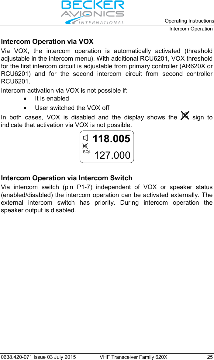   Operating Instructions Intercom Operation  0638.420-071 Issue 03 July 2015 VHF Transceiver Family 620X 25 Intercom Operation via VOX Via VOX, the intercom operation is automatically activated (threshold adjustable in the intercom menu). With additional RCU6201, VOX threshold for the first intercom circuit is adjustable from primary controller (AR620X or RCU6201) and for the second intercom circuit from second controller RCU6201.  Intercom activation via VOX is not possible if: • It is enabled  • User switched the VOX off In both cases, VOX is disabled and the display shows the   sign to indicate that activation via VOX is not possible. 118.005127.000ICSQL  Intercom Operation via Intercom Switch Via intercom switch (pin P1-7) independent of VOX or speaker status (enabled/disabled) the intercom operation can be activated externally. The external intercom switch has priority. During intercom operation the speaker output is disabled.  