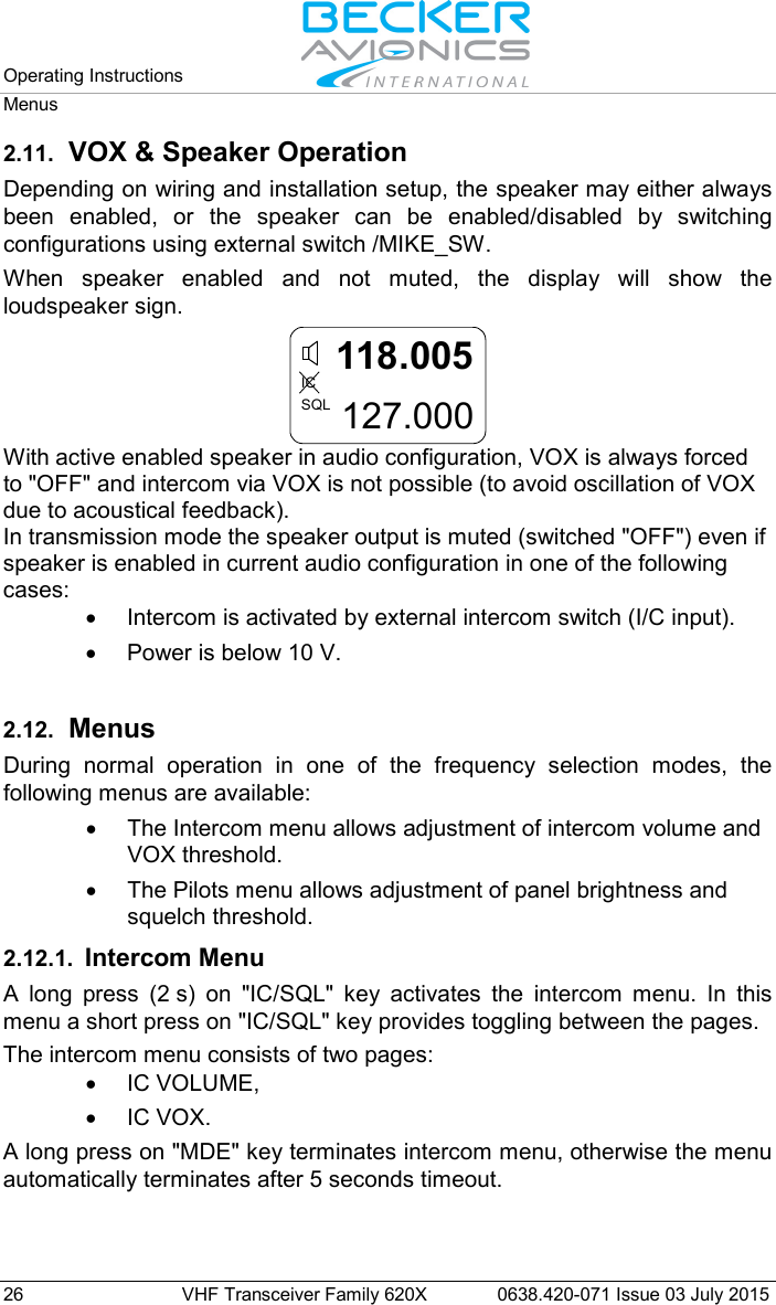 Operating Instructions   Menus  26 VHF Transceiver Family 620X 0638.420-071 Issue 03 July 2015 2.11. VOX &amp; Speaker Operation Depending on wiring and installation setup, the speaker may either always been enabled, or the speaker can be enabled/disabled by switching configurations using external switch /MIKE_SW. When speaker enabled and not muted, the display will show the loudspeaker sign.  118.005127.000ICSQL With active enabled speaker in audio configuration, VOX is always forced to &quot;OFF&quot; and intercom via VOX is not possible (to avoid oscillation of VOX due to acoustical feedback).  In transmission mode the speaker output is muted (switched &quot;OFF&quot;) even if speaker is enabled in current audio configuration in one of the following cases: • Intercom is activated by external intercom switch (I/C input). • Power is below 10 V.  2.12. Menus During normal operation in one of the frequency selection modes, the following menus are available: • The Intercom menu allows adjustment of intercom volume and VOX threshold. • The Pilots menu allows adjustment of panel brightness and squelch threshold. 2.12.1. Intercom Menu A long press (2 s) on &quot;IC/SQL&quot;  key activates the intercom menu. In this menu a short press on &quot;IC/SQL&quot; key provides toggling between the pages. The intercom menu consists of two pages: • IC VOLUME, • IC VOX. A long press on &quot;MDE&quot; key terminates intercom menu, otherwise the menu automatically terminates after 5 seconds timeout.  