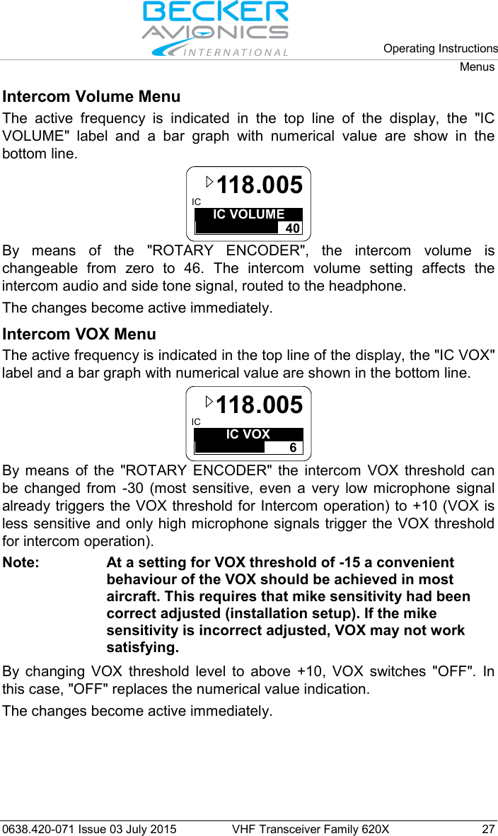   Operating Instructions Menus  0638.420-071 Issue 03 July 2015 VHF Transceiver Family 620X 27 Intercom Volume Menu The active frequency is indicated in the top line of the display, the &quot;IC VOLUME&quot;  label and a bar graph with numerical value are show in the bottom line. IC VOLUME40IC 118.005 By means of the &quot;ROTARY ENCODER&quot;, the intercom volume is changeable from zero to 46. The intercom volume setting affects the intercom audio and side tone signal, routed to the headphone. The changes become active immediately. Intercom VOX Menu The active frequency is indicated in the top line of the display, the &quot;IC VOX&quot; label and a bar graph with numerical value are shown in the bottom line. IC VOX 6IC 118.005 By means of the &quot;ROTARY ENCODER&quot;  the intercom VOX threshold can be changed from -30 (most sensitive, even a very low microphone signal already triggers the VOX threshold for Intercom operation) to +10 (VOX is less sensitive and only high microphone signals trigger the VOX threshold for intercom operation).  Note: At a setting for VOX threshold of -15 a convenient behaviour of the VOX should be achieved in most aircraft. This requires that mike sensitivity had been correct adjusted (installation setup). If the mike sensitivity is incorrect adjusted, VOX may not work satisfying.  By changing VOX threshold level to above +10, VOX switches &quot;OFF&quot;. In this case, &quot;OFF&quot; replaces the numerical value indication. The changes become active immediately. 