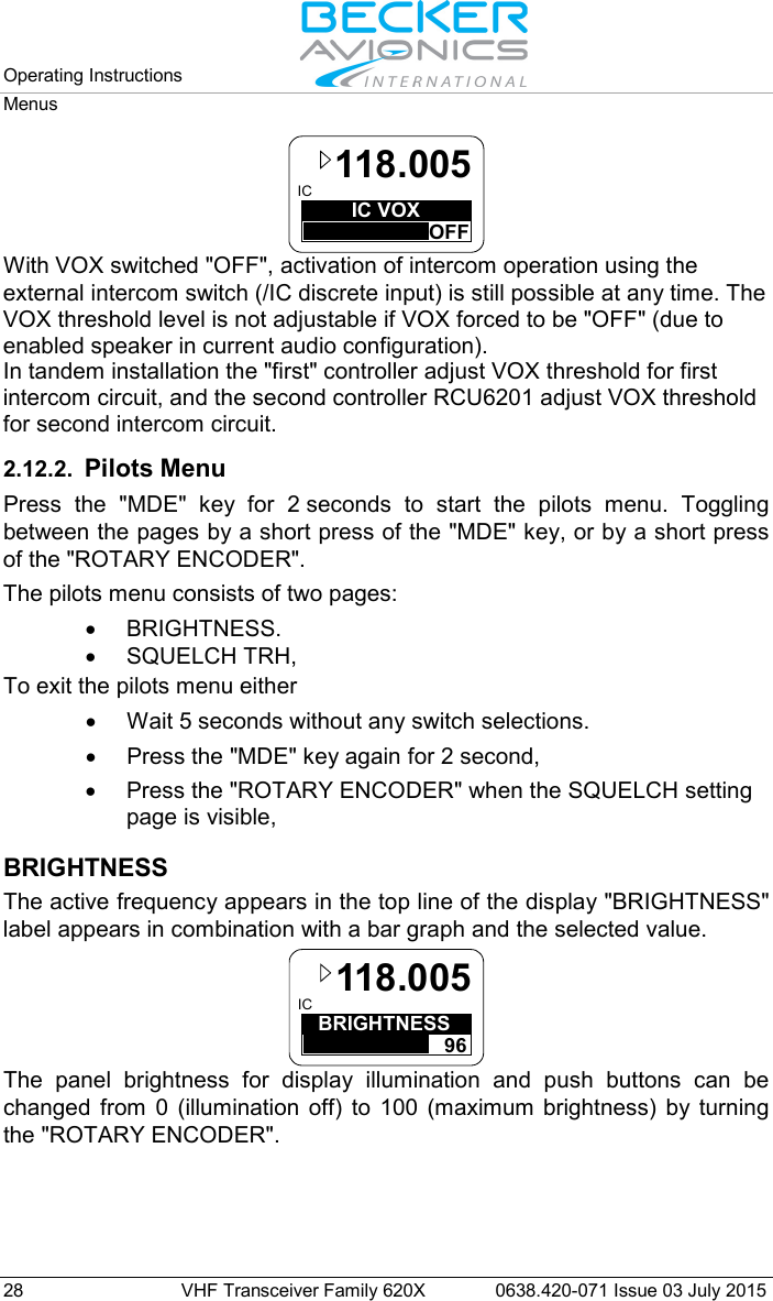 Operating Instructions   Menus  28 VHF Transceiver Family 620X 0638.420-071 Issue 03 July 2015 IC VOXOFFIC118.005 With VOX switched &quot;OFF&quot;, activation of intercom operation using the external intercom switch (/IC discrete input) is still possible at any time. The VOX threshold level is not adjustable if VOX forced to be &quot;OFF&quot; (due to enabled speaker in current audio configuration). In tandem installation the &quot;first&quot; controller adjust VOX threshold for first intercom circuit, and the second controller RCU6201 adjust VOX threshold for second intercom circuit.  2.12.2. Pilots Menu Press the &quot;MDE&quot;  key for 2 seconds to start the pilots menu. Toggling between the pages by a short press of the &quot;MDE&quot; key, or by a short press of the &quot;ROTARY ENCODER&quot;. The pilots menu consists of two pages: • BRIGHTNESS. • SQUELCH TRH,   To exit the pilots menu either • Wait 5 seconds without any switch selections. • Press the &quot;MDE&quot; key again for 2 second,  • Press the &quot;ROTARY ENCODER&quot; when the SQUELCH setting page is visible,  BRIGHTNESS The active frequency appears in the top line of the display &quot;BRIGHTNESS&quot; label appears in combination with a bar graph and the selected value. BRIGHTNESS96IC 118.005 The panel brightness for display illumination and push buttons can be changed from 0 (illumination off) to 100 (maximum brightness) by turning the &quot;ROTARY ENCODER&quot;. 