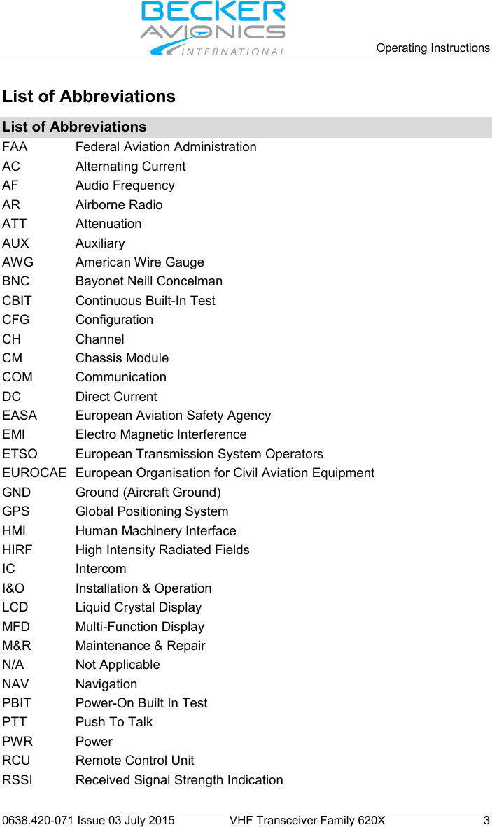   Operating Instructions   0638.420-071 Issue 03 July 2015 VHF Transceiver Family 620X  3 List of Abbreviations  List of Abbreviations FAA Federal Aviation Administration AC Alternating Current AF Audio Frequency AR Airborne Radio ATT Attenuation AUX Auxiliary AWG American Wire Gauge BNC Bayonet Neill Concelman CBIT Continuous Built-In Test CFG Configuration CH Channel CM Chassis Module COM Communication DC Direct Current EASA European Aviation Safety Agency EMI Electro Magnetic Interference ETSO European Transmission System Operators EUROCAE European Organisation for Civil Aviation Equipment  GND Ground (Aircraft Ground) GPS Global Positioning System HMI Human Machinery Interface HIRF High Intensity Radiated Fields IC Intercom I&amp;O Installation &amp; Operation LCD Liquid Crystal Display MFD Multi-Function Display M&amp;R Maintenance &amp; Repair N/A Not Applicable NAV Navigation PBIT Power-On Built In Test PTT Push To Talk PWR Power RCU Remote Control Unit RSSI Received Signal Strength Indication 