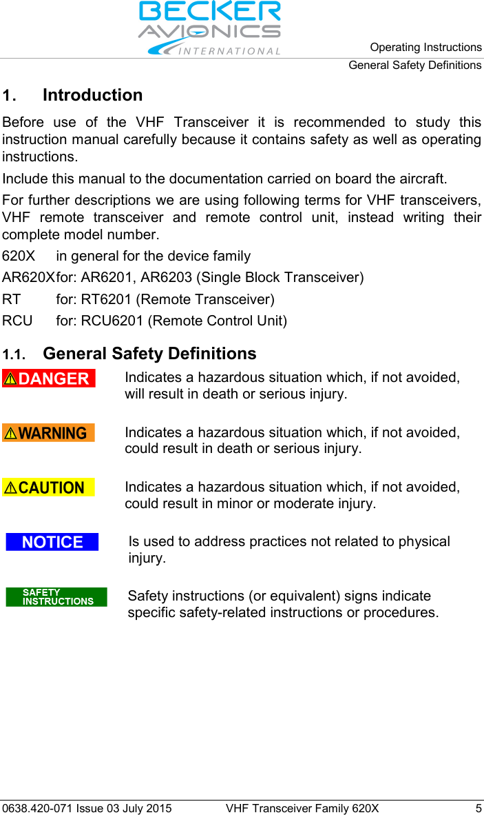   Operating Instructions General Safety Definitions  0638.420-071 Issue 03 July 2015 VHF Transceiver Family 620X  5 1. Introduction Before use of the VHF Transceiver it is recommended to study this instruction manual carefully because it contains safety as well as operating instructions. Include this manual to the documentation carried on board the aircraft. For further descriptions we are using following terms for VHF transceivers, VHF remote transceiver and remote control unit, instead writing their complete model number. 620X in general for the device family AR620X for: AR6201, AR6203 (Single Block Transceiver) RT for: RT6201 (Remote Transceiver) RCU for: RCU6201 (Remote Control Unit)  1.1. General Safety Definitions   Indicates a hazardous situation which, if not avoided, will result in death or serious injury.   Indicates a hazardous situation which, if not avoided, could result in death or serious injury.   Indicates a hazardous situation which, if not avoided, could result in minor or moderate injury.   Is used to address practices not related to physical injury.   Safety instructions (or equivalent) signs indicate specific safety-related instructions or procedures.  