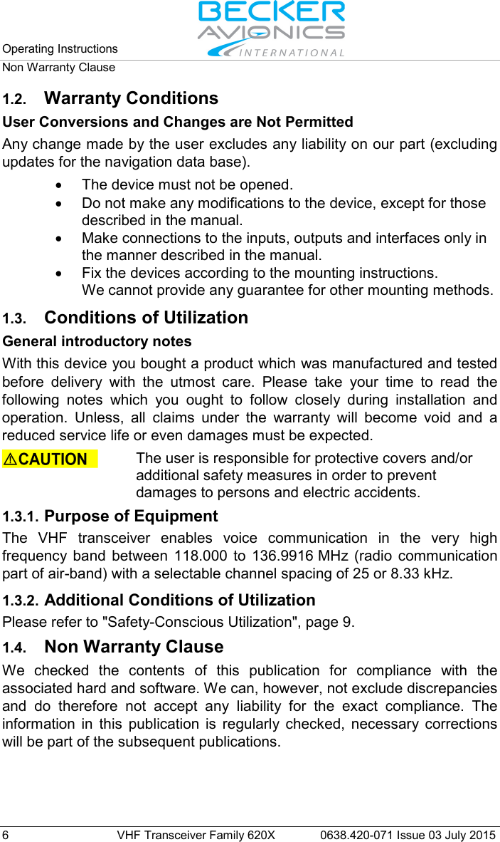 Operating Instructions   Non Warranty Clause  6  VHF Transceiver Family 620X 0638.420-071 Issue 03 July 2015 1.2. Warranty Conditions User Conversions and Changes are Not Permitted Any change made by the user excludes any liability on our part (excluding updates for the navigation data base). • The device must not be opened. • Do not make any modifications to the device, except for those described in the manual. • Make connections to the inputs, outputs and interfaces only in the manner described in the manual. • Fix the devices according to the mounting instructions.  We cannot provide any guarantee for other mounting methods. 1.3. Conditions of Utilization General introductory notes With this device you bought a product which was manufactured and tested before delivery with the utmost care. Please take your time to read the following notes which you ought to follow closely during installation and operation. Unless, all claims under the warranty will become void and a reduced service life or even damages must be expected.   The user is responsible for protective covers and/or additional safety measures in order to prevent damages to persons and electric accidents.  1.3.1. Purpose of Equipment The VHF transceiver enables voice communication in the very high frequency band between 118.000 to 136.9916 MHz (radio communication part of air-band) with a selectable channel spacing of 25 or 8.33 kHz. 1.3.2. Additional Conditions of Utilization Please refer to &quot;Safety-Conscious Utilization&quot;, page 9.  1.4. Non Warranty Clause We checked the contents of this publication for compliance with the associated hard and software. We can, however, not exclude discrepancies and do therefore not accept any liability for the exact compliance. The information in this publication is regularly checked, necessary corrections will be part of the subsequent publications.   