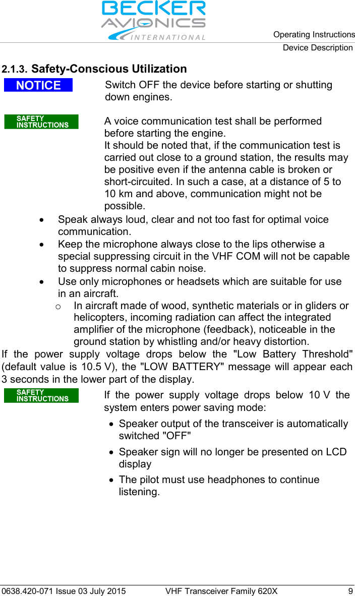   Operating Instructions Device Description  0638.420-071 Issue 03 July 2015 VHF Transceiver Family 620X  9 2.1.3. Safety-Conscious Utilization   Switch OFF the device before starting or shutting down engines.   A voice communication test shall be performed before starting the engine.  It should be noted that, if the communication test is carried out close to a ground station, the results may be positive even if the antenna cable is broken or short-circuited. In such a case, at a distance of 5 to 10 km and above, communication might not be possible.  • Speak always loud, clear and not too fast for optimal voice communication.  • Keep the microphone always close to the lips otherwise a special suppressing circuit in the VHF COM will not be capable to suppress normal cabin noise. • Use only microphones or headsets which are suitable for use in an aircraft.  o In aircraft made of wood, synthetic materials or in gliders or helicopters, incoming radiation can affect the integrated amplifier of the microphone (feedback), noticeable in the ground station by whistling and/or heavy distortion. If the power supply voltage drops below the &quot;Low Battery Threshold&quot; (default value is 10.5 V), the  &quot;LOW BATTERY&quot; message will appear each 3 seconds in the lower part of the display.  If the power supply voltage drops below 10 V the system enters power saving mode: • Speaker output of the transceiver is automatically switched &quot;OFF&quot; •  Speaker sign will no longer be presented on LCD display • The pilot must use headphones to continue listening.   
