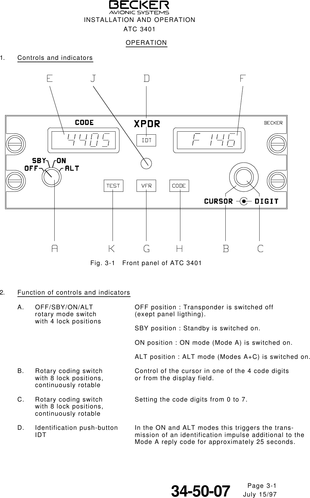 OPERATION1. Controls and indicatorsFig. 3-1   Front panel of ATC 34012. Function of controls and indicatorsA. OFF/SBY/ON/ALT OFF position : Transponder is switched offrotary mode switch (exept panel ligthing).with 4 lock positions SBY position : Standby is switched on.ON position : ON mode (Mode A) is switched on.ALT position : ALT mode (Modes A+C) is switched on.B. Rotary coding switch Control of the cursor in one of the 4 code digitswith 8 lock positions, or from the display field.continuously rotableC. Rotary coding switch Setting the code digits from 0 to 7.with 8 lock positions,continuously rotableD. Identification push-button In the ON and ALT modes this triggers the trans-IDT mission of an identification impulse additional to theMode A reply code for approximately 25 seconds.INSTALLATION AND OPERATIONATC 3401Page 3-134-50-07     July 15/97