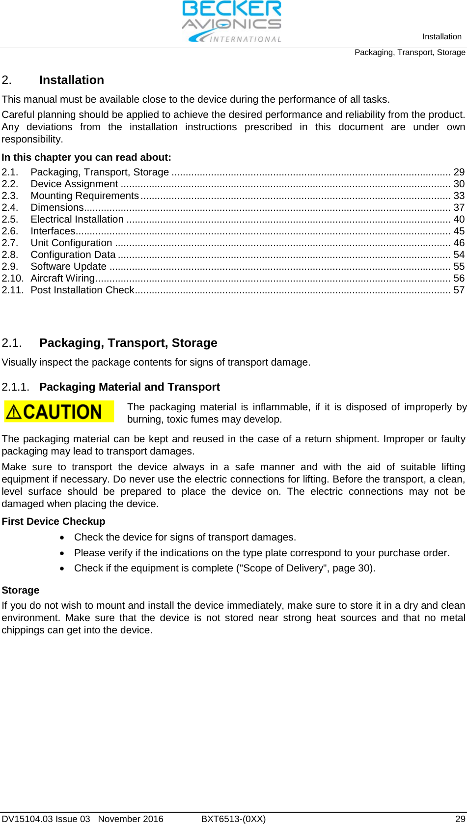   Installation Packaging, Transport, Storage  DV15104.03 Issue 03   November 2016 BXT6513-(0XX)  29 2. Installation This manual must be available close to the device during the performance of all tasks. Careful planning should be applied to achieve the desired performance and reliability from the product. Any deviations from the installation instructions prescribed in this document are under own responsibility. In this chapter you can read about: 2.1. Packaging, Transport, Storage ................................................................................................... 29 2.2. Device Assignment ..................................................................................................................... 30 2.3. Mounting Requirements .............................................................................................................. 33 2.4. Dimensions.................................................................................................................................. 37 2.5. Electrical Installation ................................................................................................................... 40 2.6. Interfaces..................................................................................................................................... 45 2.7. Unit Configuration ....................................................................................................................... 46 2.8. Configuration Data ...................................................................................................................... 54 2.9. Software Update ......................................................................................................................... 55 2.10. Aircraft Wiring .............................................................................................................................. 56 2.11. Post Installation Check ................................................................................................................ 57   2.1. Packaging, Transport, Storage Visually inspect the package contents for signs of transport damage.  2.1.1. Packaging Material and Transport   The packaging material is inflammable, if it is disposed of improperly by burning, toxic fumes may develop.  The packaging material can be kept and reused in the case of a return shipment. Improper or faulty packaging may lead to transport damages. Make sure to transport the device always in a safe manner and with the aid of suitable lifting equipment if necessary. Do never use the electric connections for lifting. Before the transport, a clean, level surface should be prepared to place the device on. The electric connections may not be damaged when placing the device. First Device Checkup • Check the device for signs of transport damages. • Please verify if the indications on the type plate correspond to your purchase order. • Check if the equipment is complete (&quot;Scope of Delivery&quot;, page 30).  Storage If you do not wish to mount and install the device immediately, make sure to store it in a dry and clean environment. Make sure that the device is not stored near strong heat sources and that no metal chippings can get into the device.  