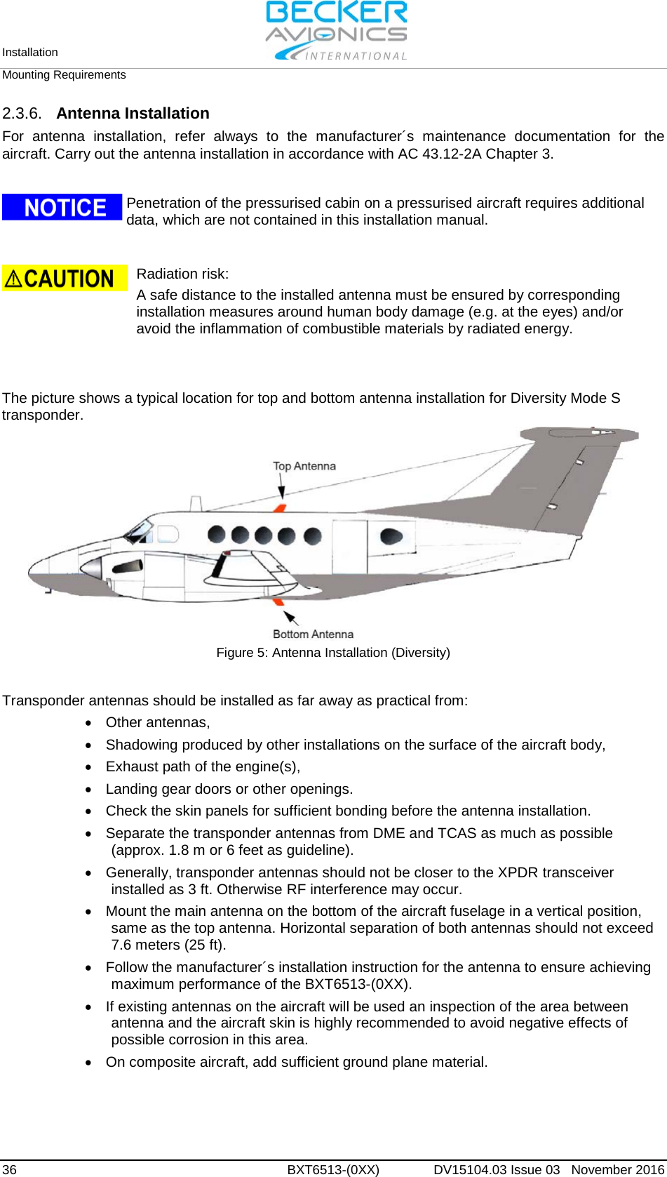 Installation   Mounting Requirements  36 BXT6513-(0XX)  DV15104.03 Issue 03   November 2016 2.3.6. Antenna Installation For antenna installation, refer always to the manufacturer´s maintenance documentation for the aircraft. Carry out the antenna installation in accordance with AC 43.12-2A Chapter 3.    Penetration of the pressurised cabin on a pressurised aircraft requires additional data, which are not contained in this installation manual.     Radiation risk:  A safe distance to the installed antenna must be ensured by corresponding installation measures around human body damage (e.g. at the eyes) and/or avoid the inflammation of combustible materials by radiated energy.     The picture shows a typical location for top and bottom antenna installation for Diversity Mode S transponder.  Figure 5: Antenna Installation (Diversity)   Transponder antennas should be installed as far away as practical from: •  Other antennas,  •  Shadowing produced by other installations on the surface of the aircraft body, •  Exhaust path of the engine(s), •  Landing gear doors or other openings. • Check the skin panels for sufficient bonding before the antenna installation. • Separate the transponder antennas from DME and TCAS as much as possible (approx. 1.8 m or 6 feet as guideline). • Generally, transponder antennas should not be closer to the XPDR transceiver installed as 3 ft. Otherwise RF interference may occur. • Mount the main antenna on the bottom of the aircraft fuselage in a vertical position, same as the top antenna. Horizontal separation of both antennas should not exceed 7.6 meters (25 ft). • Follow the manufacturer´s installation instruction for the antenna to ensure achieving maximum performance of the BXT6513-(0XX). • If existing antennas on the aircraft will be used an inspection of the area between antenna and the aircraft skin is highly recommended to avoid negative effects of possible corrosion in this area. • On composite aircraft, add sufficient ground plane material.   
