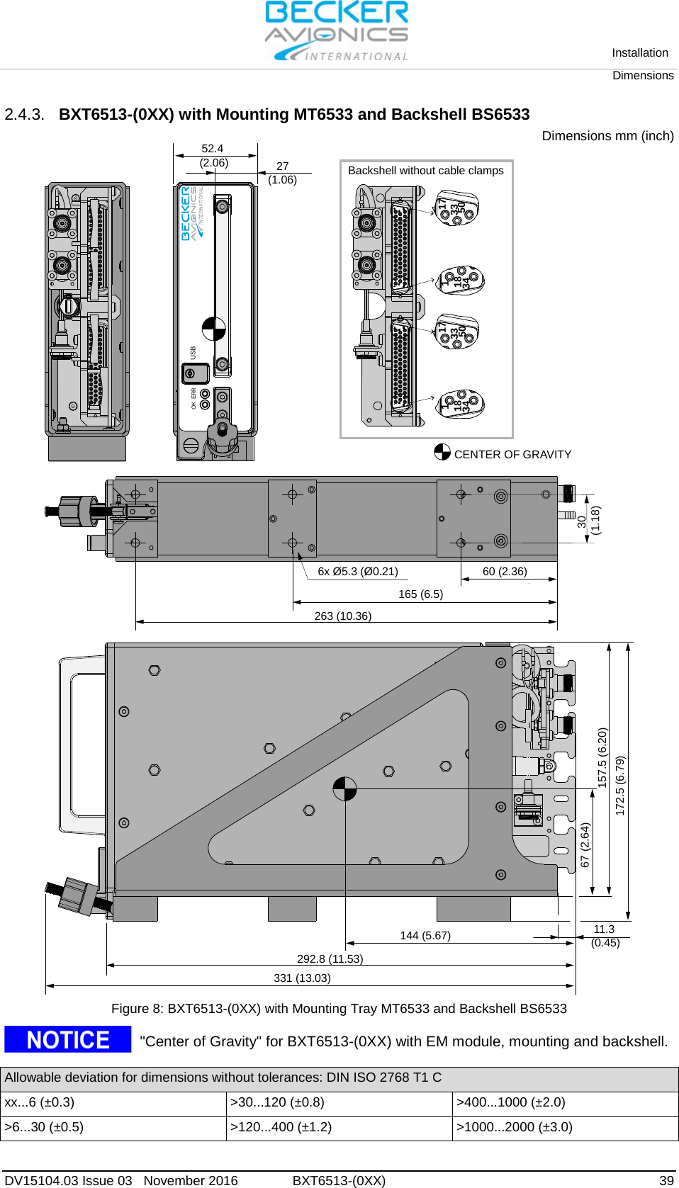   Installation Dimensions  DV15104.03 Issue 03   November 2016 BXT6513-(0XX)  39 2.4.3. BXT6513-(0XX) with Mounting MT6533 and Backshell BS6533 Dimensions mm (inch) USBOK ERRCENTER OF GRAVITY263 (10.36)67 (2.64)172.5 (6.79)157.5 (6.20)292.8 (11.53)331 (13.03)144 (5.67) 11.3(0.45)165 (6.5)30(1.18)60 (2.36)6x Ø5.3 (Ø0.21)52.4(2.06) 27(1.06) Backshell without cable clamps1733501183417335011834 Figure 8: BXT6513-(0XX) with Mounting Tray MT6533 and Backshell BS6533   &quot;Center of Gravity&quot; for BXT6513-(0XX) with EM module, mounting and backshell.  Allowable deviation for dimensions without tolerances: DIN ISO 2768 T1 C xx...6 (±0.3) &gt;30...120 (±0.8) &gt;400...1000 (±2.0) &gt;6...30 (±0.5) &gt;120...400 (±1.2) &gt;1000...2000 (±3.0)    