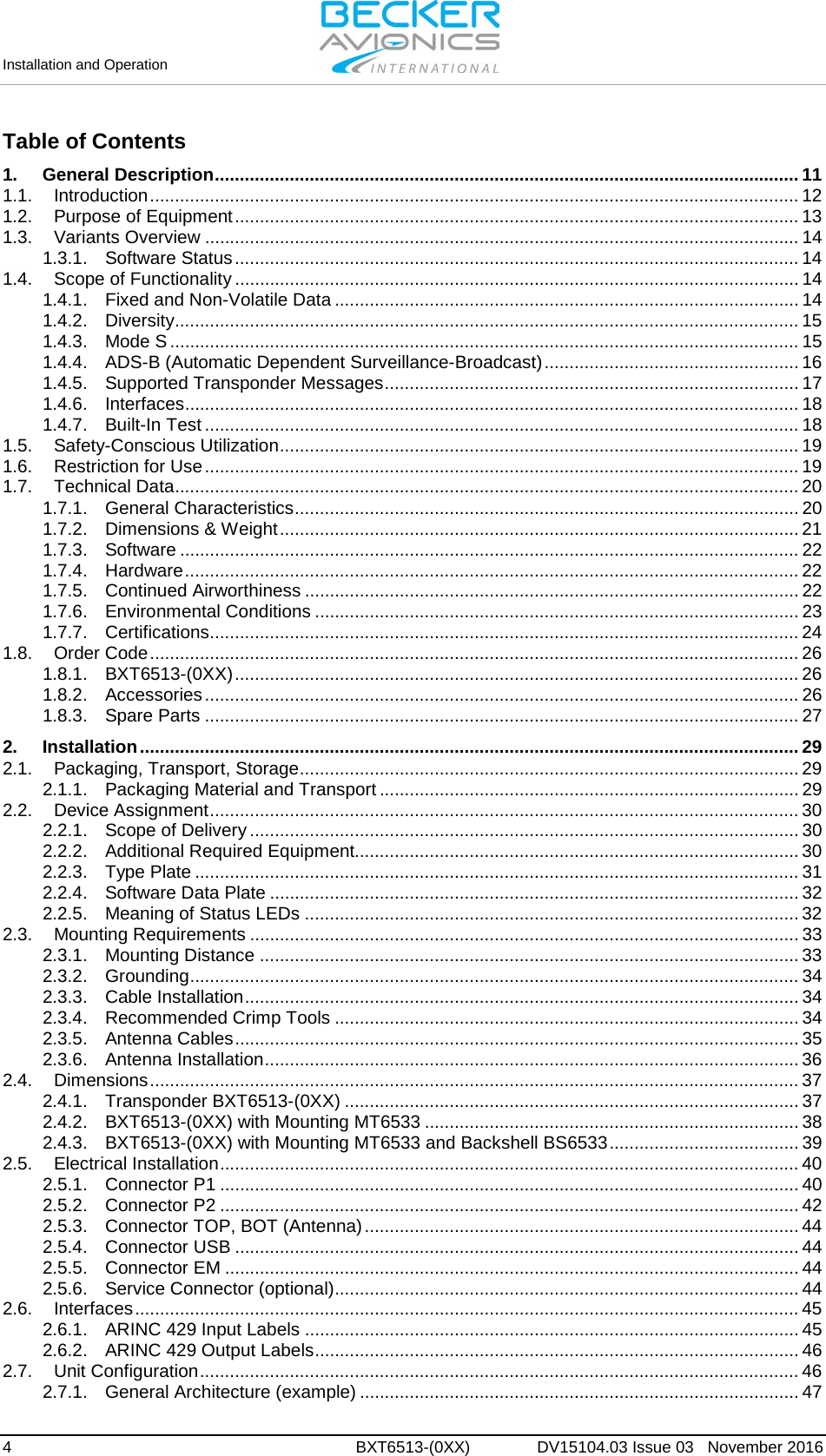 Installation and Operation     4  BXT6513-(0XX)  DV15104.03 Issue 03   November 2016 Table of Contents 1. General Description ..................................................................................................................... 11 1.1. Introduction .................................................................................................................................. 12 1.2. Purpose of Equipment ................................................................................................................. 13 1.3. Variants Overview ....................................................................................................................... 14 1.3.1. Software Status ................................................................................................................. 14 1.4. Scope of Functionality ................................................................................................................. 14 1.4.1. Fixed and Non-Volatile Data ............................................................................................. 14 1.4.2. Diversity ............................................................................................................................. 15 1.4.3. Mode S .............................................................................................................................. 15 1.4.4. ADS-B (Automatic Dependent Surveillance-Broadcast) ................................................... 16 1.4.5. Supported Transponder Messages ................................................................................... 17 1.4.6. Interfaces ........................................................................................................................... 18 1.4.7. Built-In Test ....................................................................................................................... 18 1.5. Safety-Conscious Utilization ........................................................................................................ 19 1.6. Restriction for Use ....................................................................................................................... 19 1.7. Technical Data ............................................................................................................................. 20 1.7.1. General Characteristics ..................................................................................................... 20 1.7.2. Dimensions &amp; Weight ........................................................................................................ 21 1.7.3. Software ............................................................................................................................ 22 1.7.4. Hardware ........................................................................................................................... 22 1.7.5. Continued Airworthiness ................................................................................................... 22 1.7.6. Environmental Conditions ................................................................................................. 23 1.7.7. Certifications...................................................................................................................... 24 1.8. Order Code .................................................................................................................................. 26 1.8.1. BXT6513-(0XX) ................................................................................................................. 26 1.8.2. Accessories ....................................................................................................................... 26 1.8.3. Spare Parts ....................................................................................................................... 27 2. Installation .................................................................................................................................... 29 2.1. Packaging, Transport, Storage .................................................................................................... 29 2.1.1. Packaging Material and Transport .................................................................................... 29 2.2. Device Assignment ...................................................................................................................... 30 2.2.1. Scope of Delivery .............................................................................................................. 30 2.2.2. Additional Required Equipment......................................................................................... 30 2.2.3. Type Plate ......................................................................................................................... 31 2.2.4. Software Data Plate .......................................................................................................... 32 2.2.5. Meaning of Status LEDs ................................................................................................... 32 2.3. Mounting Requirements .............................................................................................................. 33 2.3.1. Mounting Distance ............................................................................................................ 33 2.3.2. Grounding .......................................................................................................................... 34 2.3.3. Cable Installation ............................................................................................................... 34 2.3.4. Recommended Crimp Tools ............................................................................................. 34 2.3.5. Antenna Cables ................................................................................................................. 35 2.3.6. Antenna Installation ........................................................................................................... 36 2.4. Dimensions .................................................................................................................................. 37 2.4.1. Transponder BXT6513-(0XX) ........................................................................................... 37 2.4.2. BXT6513-(0XX) with Mounting MT6533 ........................................................................... 38 2.4.3. BXT6513-(0XX) with Mounting MT6533 and Backshell BS6533 ...................................... 39 2.5. Electrical Installation .................................................................................................................... 40 2.5.1. Connector P1 .................................................................................................................... 40 2.5.2. Connector P2 .................................................................................................................... 42 2.5.3. Connector TOP, BOT (Antenna) ....................................................................................... 44 2.5.4. Connector USB ................................................................................................................. 44 2.5.5. Connector EM ................................................................................................................... 44 2.5.6. Service Connector (optional) ............................................................................................. 44 2.6. Interfaces ..................................................................................................................................... 45 2.6.1. ARINC 429 Input Labels ................................................................................................... 45 2.6.2. ARINC 429 Output Labels ................................................................................................. 46 2.7. Unit Configuration ........................................................................................................................ 46 2.7.1. General Architecture (example) ........................................................................................ 47 