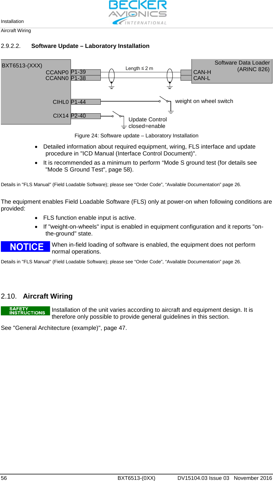 Installation   Aircraft Wiring  56 BXT6513-(0XX)  DV15104.03 Issue 03   November 2016 2.9.2.2. Software Update – Laboratory Installation  CCANP0CCANN0CIX14 P2-40CIHL0 P1-44Update Controlclosed=enableweight on wheel switchLength ≤ 2 mP1-39P1-38 CAN-HCAN-LBXT6513-(XXX) Software Data Loader(ARINC 826) Figure 24: Software update – Laboratory Installation  • Detailed information about required equipment, wiring, FLS interface and update procedure in &quot;ICD Manual (Interface Control Document)&quot;. • It is recommended as a minimum to perform “Mode S ground test (for details see &quot;Mode S Ground Test&quot;, page 58).  Details in &quot;FLS Manual&quot; (Field Loadable Software); please see “Order Code”, “Available Documentation” page 26.  The equipment enables Field Loadable Software (FLS) only at power-on when following conditions are provided: • FLS function enable input is active. • If &quot;weight-on-wheels&quot; input is enabled in equipment configuration and it reports &quot;on-the-ground&quot; state.   When in-field loading of software is enabled, the equipment does not perform normal operations.  Details in &quot;FLS Manual&quot; (Field Loadable Software); please see “Order Code”, “Available Documentation” page 26.    2.10. Aircraft Wiring   Installation of the unit varies according to aircraft and equipment design. It is therefore only possible to provide general guidelines in this section.   See &quot;General Architecture (example)&quot;, page 47.   