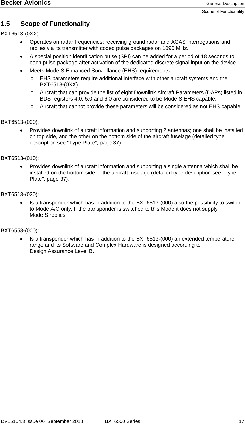 Becker Avionics  General Description Scope of Functionality  DV15104.3 Issue 06  September 2018 BXT6500 Series 17 1.5 Scope of Functionality BXT6513-(0XX): • Operates on radar frequencies; receiving ground radar and ACAS interrogations and replies via its transmitter with coded pulse packages on 1090 MHz.  • A special position identification pulse (SPI) can be added for a period of 18 seconds to each pulse package after activation of the dedicated discrete signal input on the device. •  Meets Mode S Enhanced Surveillance (EHS) requirements.  o EHS parameters require additional interface with other aircraft systems and the BXT6513-(0XX).  o Aircraft that can provide the list of eight Downlink Aircraft Parameters (DAPs) listed in BDS registers 4.0, 5.0 and 6.0 are considered to be Mode S EHS capable.  o Aircraft that cannot provide these parameters will be considered as not EHS capable.  BXT6513-(000): • Provides downlink of aircraft information and supporting 2 antennas; one shall be installed on top side, and the other on the bottom side of the aircraft fuselage (detailed type description see &quot;Type Plate&quot;, page 37).   BXT6513-(010): • Provides downlink of aircraft information and supporting a single antenna which shall be installed on the bottom side of the aircraft fuselage (detailed type description see &quot;Type Plate&quot;, page 37).  BXT6513-(020): •  Is a transponder which has in addition to the BXT6513-(000) also the possibility to switch to Mode A/C only. If the transponder is switched to this Mode it does not supply Mode S replies.  BXT6553-(000): •  Is a transponder which has in addition to the BXT6513-(000) an extended temperature range and its Software and Complex Hardware is designed according to Design Assurance Level B.    