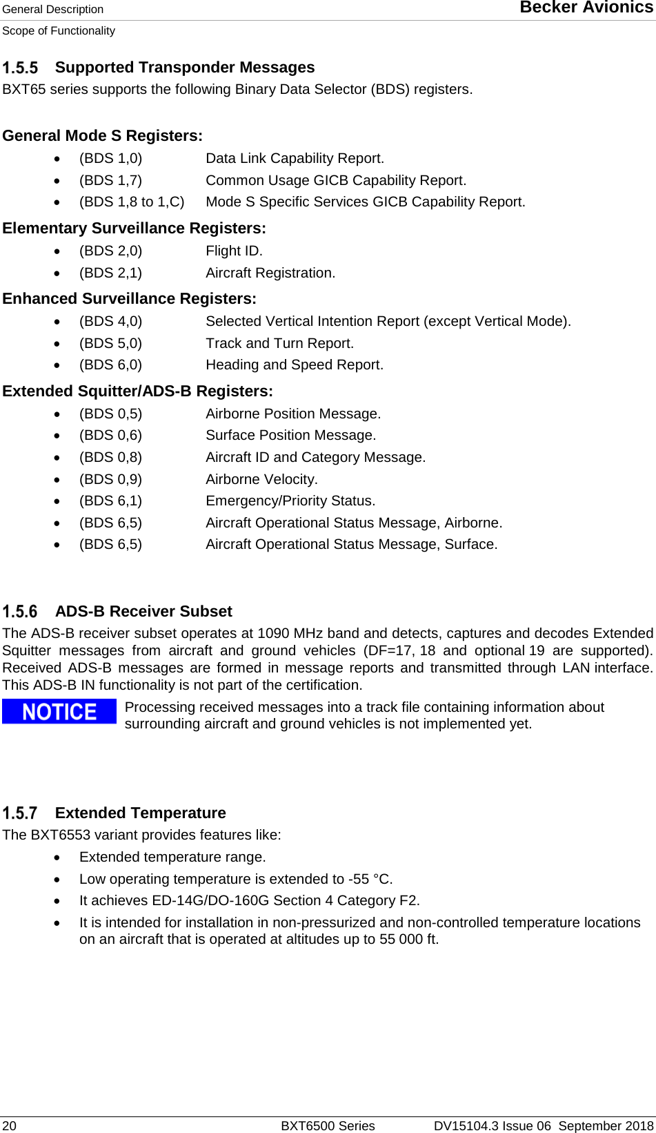General Description  Becker Avionics Scope of Functionality  20  BXT6500 Series DV15104.3 Issue 06  September 2018  Supported Transponder Messages BXT65 series supports the following Binary Data Selector (BDS) registers.  General Mode S Registers: • (BDS 1,0)    Data Link Capability Report. • (BDS 1,7)    Common Usage GICB Capability Report. • (BDS 1,8 to 1,C) Mode S Specific Services GICB Capability Report. Elementary Surveillance Registers: • (BDS 2,0)    Flight ID. • (BDS 2,1)    Aircraft Registration. Enhanced Surveillance Registers: • (BDS 4,0)    Selected Vertical Intention Report (except Vertical Mode). • (BDS 5,0)    Track and Turn Report. • (BDS 6,0)    Heading and Speed Report. Extended Squitter/ADS-B Registers: • (BDS 0,5)    Airborne Position Message. • (BDS 0,6)    Surface Position Message. • (BDS 0,8)    Aircraft ID and Category Message. • (BDS 0,9)    Airborne Velocity.  • (BDS 6,1)    Emergency/Priority Status. • (BDS 6,5)    Aircraft Operational Status Message, Airborne. • (BDS 6,5)    Aircraft Operational Status Message, Surface.     ADS-B Receiver Subset The ADS-B receiver subset operates at 1090 MHz band and detects, captures and decodes Extended Squitter messages from aircraft and ground vehicles (DF=17, 18 and optional 19 are supported). Received ADS-B messages are formed in message reports and transmitted through LAN interface. This ADS-B IN functionality is not part of the certification.   Processing received messages into a track file containing information about surrounding aircraft and ground vehicles is not implemented yet.       Extended Temperature The BXT6553 variant provides features like: •  Extended temperature range.  •  Low operating temperature is extended to -55 °C.  • It achieves ED-14G/DO-160G Section 4 Category F2. • It is intended for installation in non-pressurized and non-controlled temperature locations on an aircraft that is operated at altitudes up to 55 000 ft.  