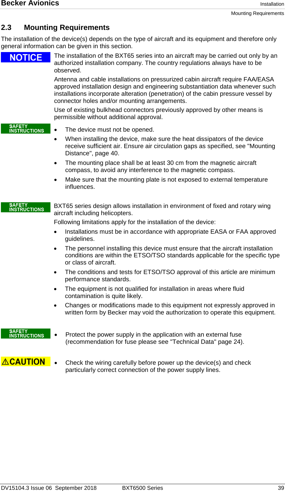 Becker Avionics  Installation Mounting Requirements  DV15104.3 Issue 06  September 2018 BXT6500 Series 39 2.3 Mounting Requirements The installation of the device(s) depends on the type of aircraft and its equipment and therefore only general information can be given in this section.    The installation of the BXT65 series into an aircraft may be carried out only by an authorized installation company. The country regulations always have to be observed. Antenna and cable installations on pressurized cabin aircraft require FAA/EASA approved installation design and engineering substantiation data whenever such installations incorporate alteration (penetration) of the cabin pressure vessel by connector holes and/or mounting arrangements.  Use of existing bulkhead connectors previously approved by other means is permissible without additional approval.    • The device must not be opened. • When installing the device, make sure the heat dissipators of the device receive sufficient air. Ensure air circulation gaps as specified, see &quot;Mounting Distance&quot;, page 40.  • The mounting place shall be at least 30 cm from the magnetic aircraft compass, to avoid any interference to the magnetic compass. • Make sure that the mounting plate is not exposed to external temperature influences.     BXT65 series design allows installation in environment of fixed and rotary wing aircraft including helicopters.  Following limitations apply for the installation of the device: • Installations must be in accordance with appropriate EASA or FAA approved guidelines.  • The personnel installing this device must ensure that the aircraft installation conditions are within the ETSO/TSO standards applicable for the specific type or class of aircraft. • The conditions and tests for ETSO/TSO approval of this article are minimum performance standards.  • The equipment is not qualified for installation in areas where fluid contamination is quite likely. • Changes or modifications made to this equipment not expressly approved in written form by Becker may void the authorization to operate this equipment.      • Protect the power supply in the application with an external fuse (recommendation for fuse please see &quot;Technical Data&quot; page 24).    • Check the wiring carefully before power up the device(s) and check particularly correct connection of the power supply lines.      