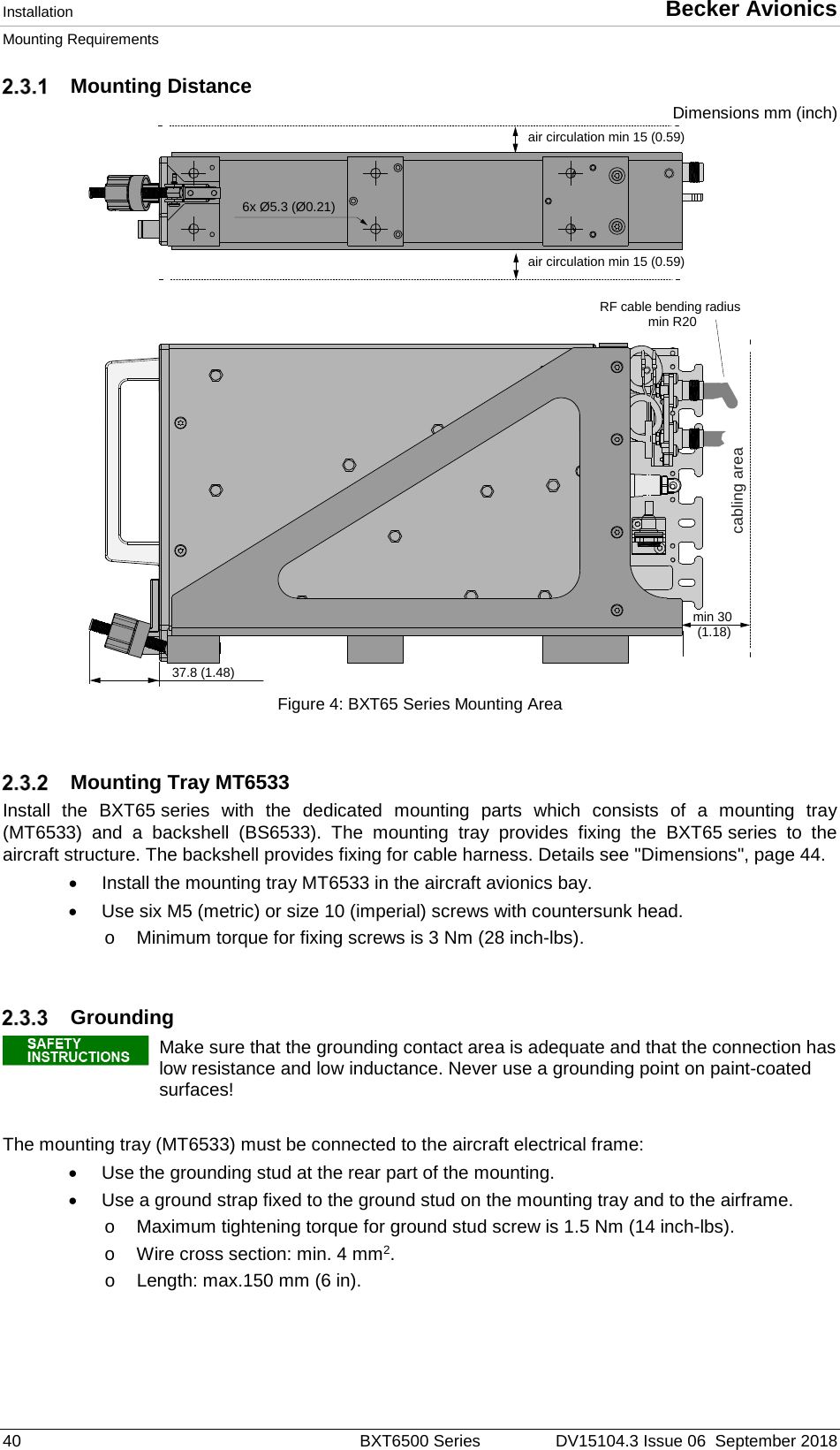 Installation  Becker Avionics Mounting Requirements  40  BXT6500 Series DV15104.3 Issue 06  September 2018  Mounting Distance Dimensions mm (inch)  Figure 4: BXT65 Series Mounting Area     Mounting Tray MT6533 Install the BXT65 series with the dedicated mounting parts which consists of a mounting tray (MT6533) and a backshell (BS6533). The mounting tray provides fixing the BXT65 series to the aircraft structure. The backshell provides fixing for cable harness. Details see &quot;Dimensions&quot;, page 44. • Install the mounting tray MT6533 in the aircraft avionics bay. • Use six M5 (metric) or size 10 (imperial) screws with countersunk head.  o Minimum torque for fixing screws is 3 Nm (28 inch-lbs).    Grounding   Make sure that the grounding contact area is adequate and that the connection has low resistance and low inductance. Never use a grounding point on paint-coated surfaces!   The mounting tray (MT6533) must be connected to the aircraft electrical frame: • Use the grounding stud at the rear part of the mounting. • Use a ground strap fixed to the ground stud on the mounting tray and to the airframe.  o Maximum tightening torque for ground stud screw is 1.5 Nm (14 inch-lbs). o Wire cross section: min. 4 mm2. o Length: max.150 mm (6 in).    37.8 (1.48)min 30(1.18)cabling areaair circulation min 15 (0.59)air circulation min 15 (0.59)RF cable bending radiusmin R206x Ø5.3 (Ø0.21)