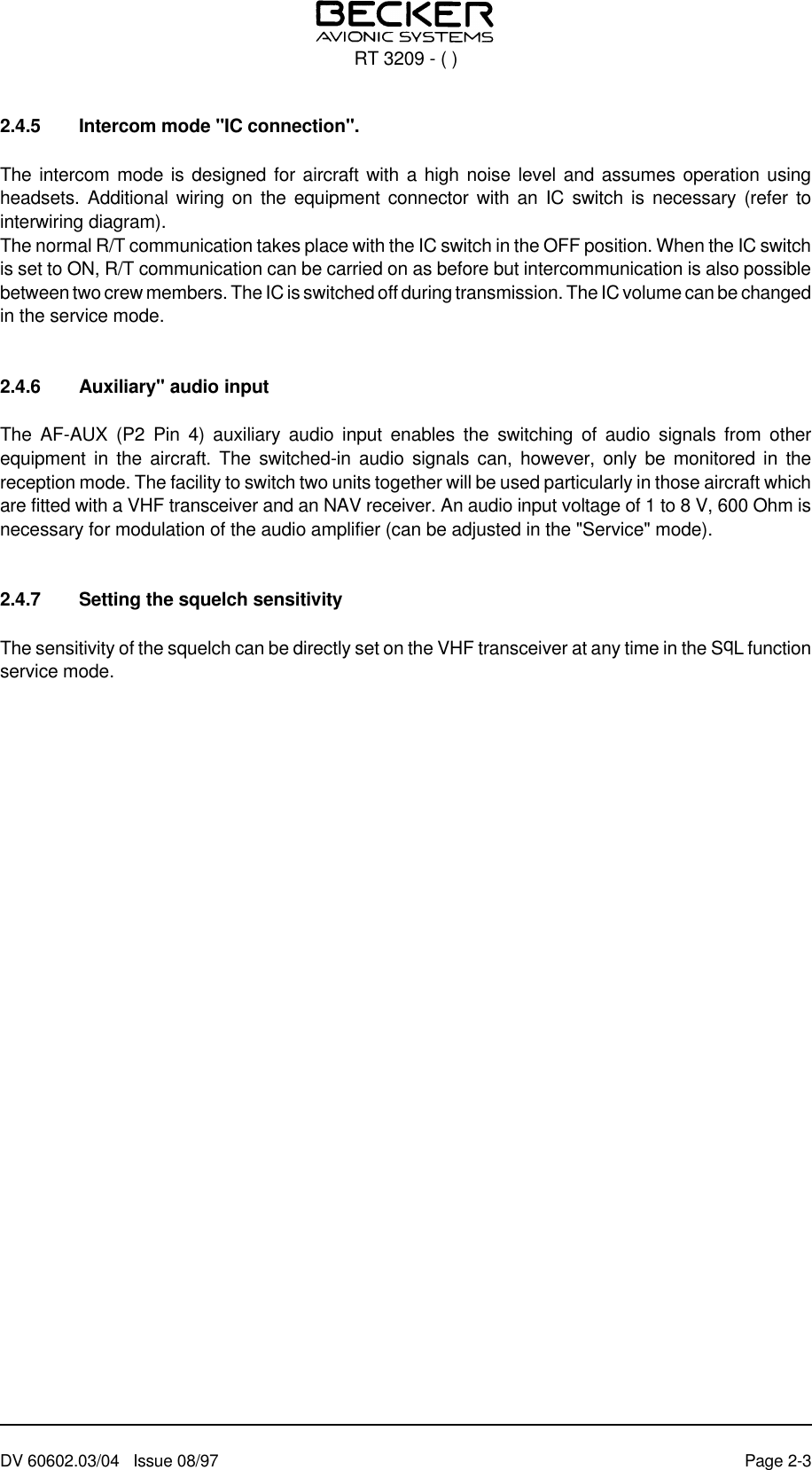 2.4.5 Intercom mode &quot;IC connection&quot;.The intercom mode is designed for aircraft with a high noise level and assumes operation usingheadsets. Additional wiring on the equipment connector with an IC switch is necessary (refer tointerwiring diagram).The normal R/T communication takes place with the IC switch in the OFF position. When the IC switchis set to ON, R/T communication can be carried on as before but intercommunication is also possiblebetween two crew members. The IC is switched off during transmission. The IC volume can be changedin the service mode.2.4.6 Auxiliary&quot; audio inputThe AF-AUX (P2 Pin 4) auxiliary audio input enables the switching of audio signals from otherequipment in the aircraft. The switched-in audio signals can, however, only be monitored in thereception mode. The facility to switch two units together will be used particularly in those aircraft whichare fitted with a VHF transceiver and an NAV receiver. An audio input voltage of 1 to 8 V, 600 Ohm isnecessary for modulation of the audio amplifier (can be adjusted in the &quot;Service&quot; mode).2.4.7 Setting the squelch sensitivityThe sensitivity of the squelch can be directly set on the VHF transceiver at any time in the SqL functionservice mode.RT 3209 - ( )DV 60602.03/04   Issue 08/97 Page 2-3